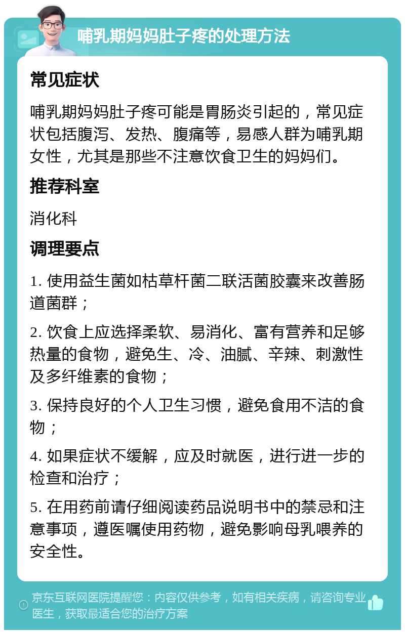 哺乳期妈妈肚子疼的处理方法 常见症状 哺乳期妈妈肚子疼可能是胃肠炎引起的，常见症状包括腹泻、发热、腹痛等，易感人群为哺乳期女性，尤其是那些不注意饮食卫生的妈妈们。 推荐科室 消化科 调理要点 1. 使用益生菌如枯草杆菌二联活菌胶囊来改善肠道菌群； 2. 饮食上应选择柔软、易消化、富有营养和足够热量的食物，避免生、冷、油腻、辛辣、刺激性及多纤维素的食物； 3. 保持良好的个人卫生习惯，避免食用不洁的食物； 4. 如果症状不缓解，应及时就医，进行进一步的检查和治疗； 5. 在用药前请仔细阅读药品说明书中的禁忌和注意事项，遵医嘱使用药物，避免影响母乳喂养的安全性。