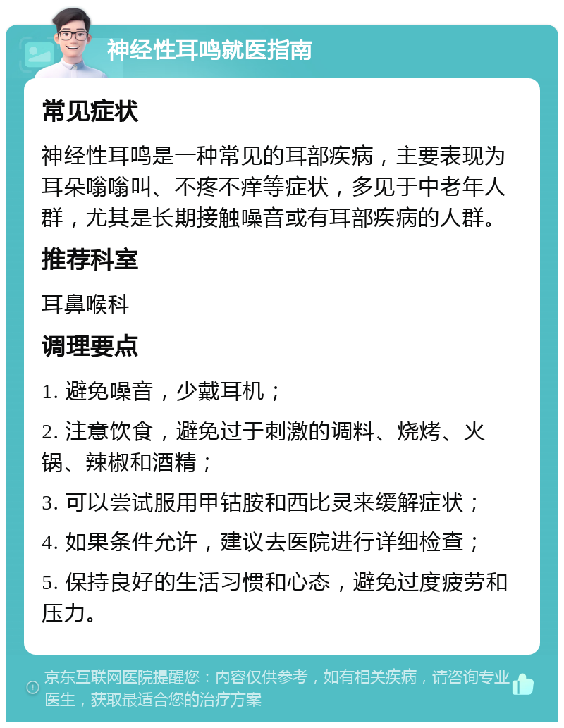 神经性耳鸣就医指南 常见症状 神经性耳鸣是一种常见的耳部疾病，主要表现为耳朵嗡嗡叫、不疼不痒等症状，多见于中老年人群，尤其是长期接触噪音或有耳部疾病的人群。 推荐科室 耳鼻喉科 调理要点 1. 避免噪音，少戴耳机； 2. 注意饮食，避免过于刺激的调料、烧烤、火锅、辣椒和酒精； 3. 可以尝试服用甲钴胺和西比灵来缓解症状； 4. 如果条件允许，建议去医院进行详细检查； 5. 保持良好的生活习惯和心态，避免过度疲劳和压力。