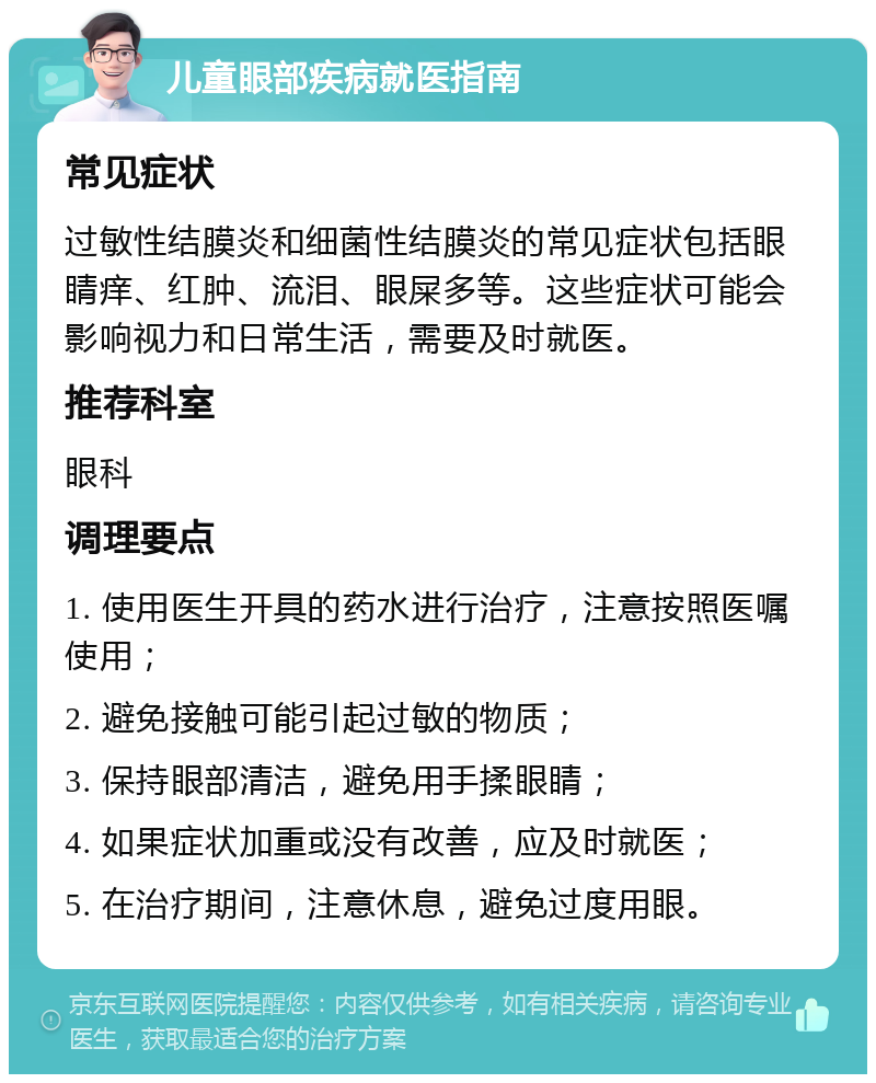 儿童眼部疾病就医指南 常见症状 过敏性结膜炎和细菌性结膜炎的常见症状包括眼睛痒、红肿、流泪、眼屎多等。这些症状可能会影响视力和日常生活，需要及时就医。 推荐科室 眼科 调理要点 1. 使用医生开具的药水进行治疗，注意按照医嘱使用； 2. 避免接触可能引起过敏的物质； 3. 保持眼部清洁，避免用手揉眼睛； 4. 如果症状加重或没有改善，应及时就医； 5. 在治疗期间，注意休息，避免过度用眼。