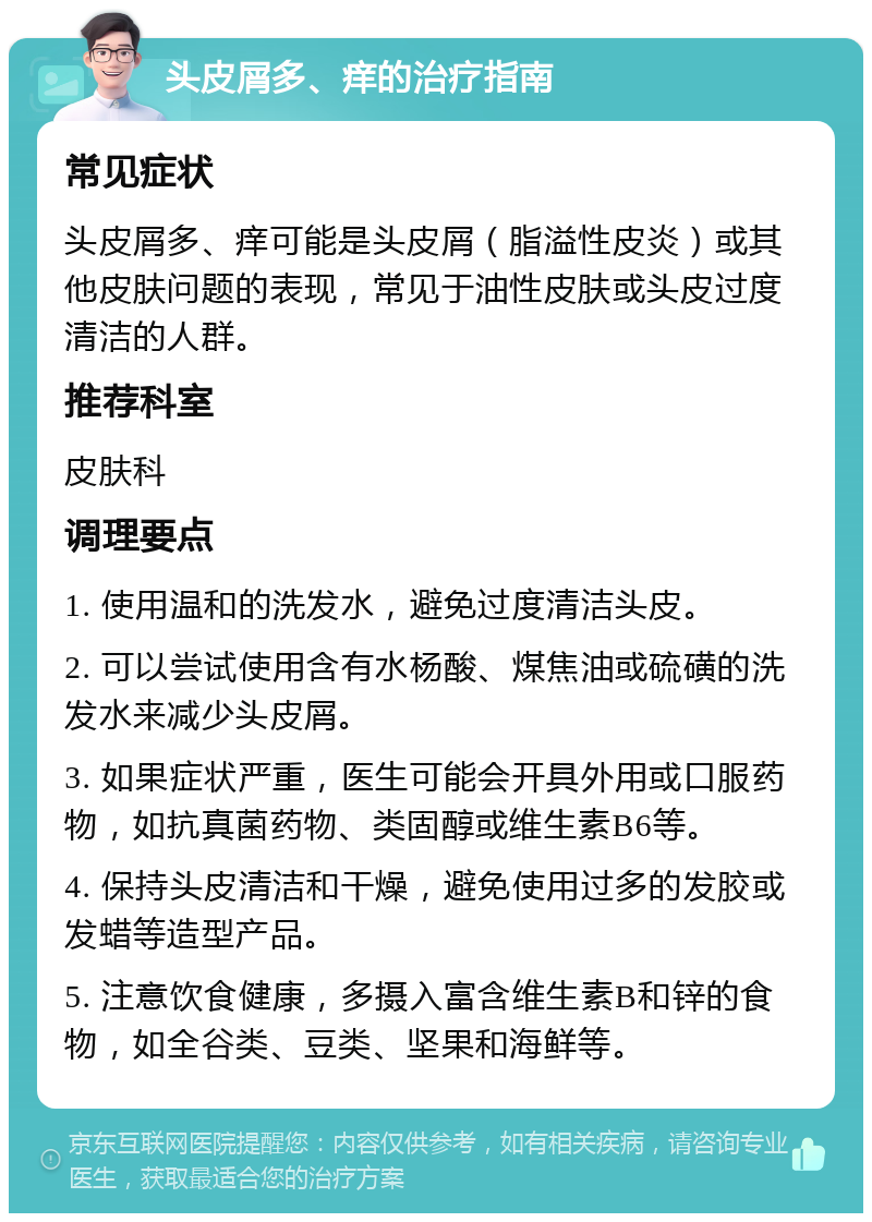 头皮屑多、痒的治疗指南 常见症状 头皮屑多、痒可能是头皮屑（脂溢性皮炎）或其他皮肤问题的表现，常见于油性皮肤或头皮过度清洁的人群。 推荐科室 皮肤科 调理要点 1. 使用温和的洗发水，避免过度清洁头皮。 2. 可以尝试使用含有水杨酸、煤焦油或硫磺的洗发水来减少头皮屑。 3. 如果症状严重，医生可能会开具外用或口服药物，如抗真菌药物、类固醇或维生素B6等。 4. 保持头皮清洁和干燥，避免使用过多的发胶或发蜡等造型产品。 5. 注意饮食健康，多摄入富含维生素B和锌的食物，如全谷类、豆类、坚果和海鲜等。