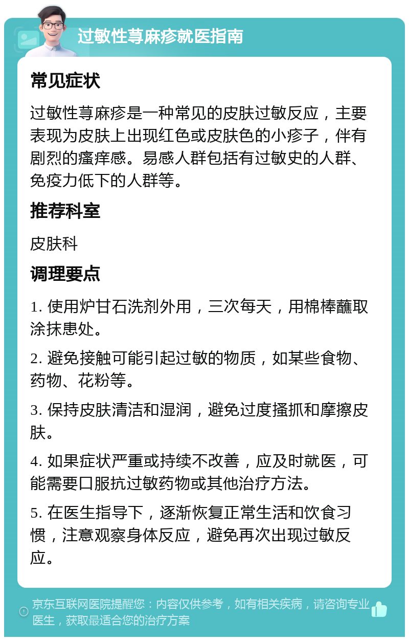 过敏性荨麻疹就医指南 常见症状 过敏性荨麻疹是一种常见的皮肤过敏反应，主要表现为皮肤上出现红色或皮肤色的小疹子，伴有剧烈的瘙痒感。易感人群包括有过敏史的人群、免疫力低下的人群等。 推荐科室 皮肤科 调理要点 1. 使用炉甘石洗剂外用，三次每天，用棉棒蘸取涂抹患处。 2. 避免接触可能引起过敏的物质，如某些食物、药物、花粉等。 3. 保持皮肤清洁和湿润，避免过度搔抓和摩擦皮肤。 4. 如果症状严重或持续不改善，应及时就医，可能需要口服抗过敏药物或其他治疗方法。 5. 在医生指导下，逐渐恢复正常生活和饮食习惯，注意观察身体反应，避免再次出现过敏反应。