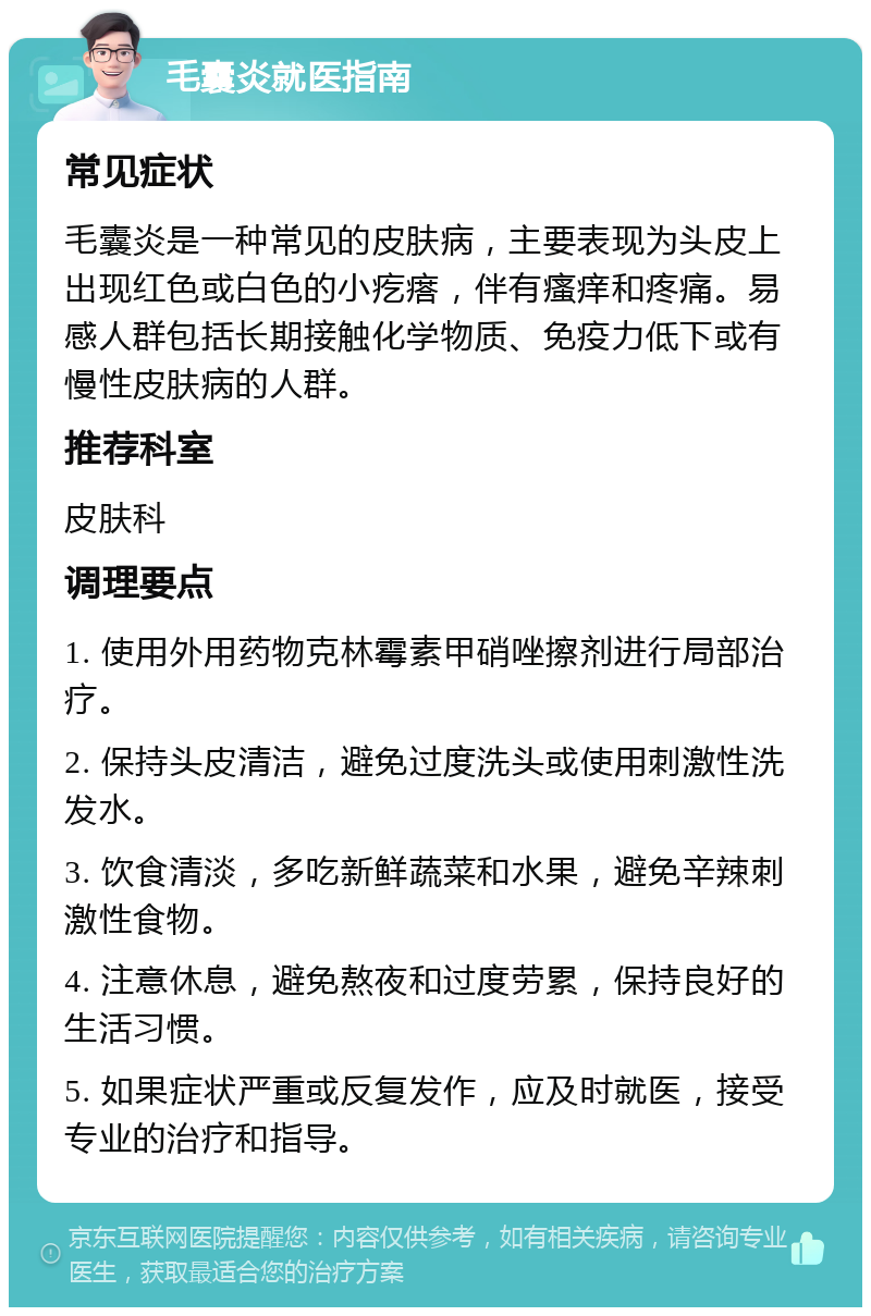 毛囊炎就医指南 常见症状 毛囊炎是一种常见的皮肤病，主要表现为头皮上出现红色或白色的小疙瘩，伴有瘙痒和疼痛。易感人群包括长期接触化学物质、免疫力低下或有慢性皮肤病的人群。 推荐科室 皮肤科 调理要点 1. 使用外用药物克林霉素甲硝唑擦剂进行局部治疗。 2. 保持头皮清洁，避免过度洗头或使用刺激性洗发水。 3. 饮食清淡，多吃新鲜蔬菜和水果，避免辛辣刺激性食物。 4. 注意休息，避免熬夜和过度劳累，保持良好的生活习惯。 5. 如果症状严重或反复发作，应及时就医，接受专业的治疗和指导。