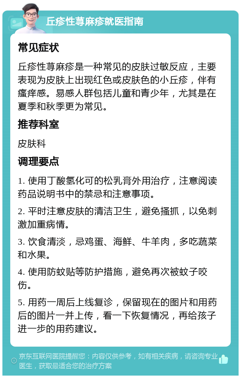 丘疹性荨麻疹就医指南 常见症状 丘疹性荨麻疹是一种常见的皮肤过敏反应，主要表现为皮肤上出现红色或皮肤色的小丘疹，伴有瘙痒感。易感人群包括儿童和青少年，尤其是在夏季和秋季更为常见。 推荐科室 皮肤科 调理要点 1. 使用丁酸氢化可的松乳膏外用治疗，注意阅读药品说明书中的禁忌和注意事项。 2. 平时注意皮肤的清洁卫生，避免搔抓，以免刺激加重病情。 3. 饮食清淡，忌鸡蛋、海鲜、牛羊肉，多吃蔬菜和水果。 4. 使用防蚊贴等防护措施，避免再次被蚊子咬伤。 5. 用药一周后上线复诊，保留现在的图片和用药后的图片一并上传，看一下恢复情况，再给孩子进一步的用药建议。