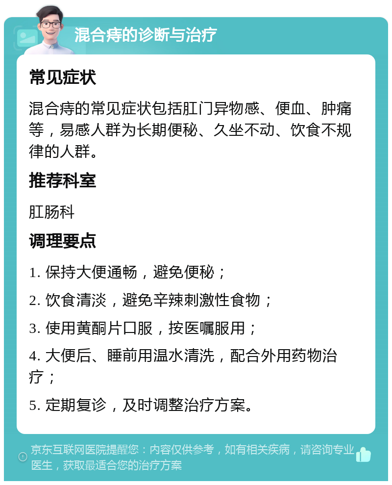 混合痔的诊断与治疗 常见症状 混合痔的常见症状包括肛门异物感、便血、肿痛等，易感人群为长期便秘、久坐不动、饮食不规律的人群。 推荐科室 肛肠科 调理要点 1. 保持大便通畅，避免便秘； 2. 饮食清淡，避免辛辣刺激性食物； 3. 使用黄酮片口服，按医嘱服用； 4. 大便后、睡前用温水清洗，配合外用药物治疗； 5. 定期复诊，及时调整治疗方案。