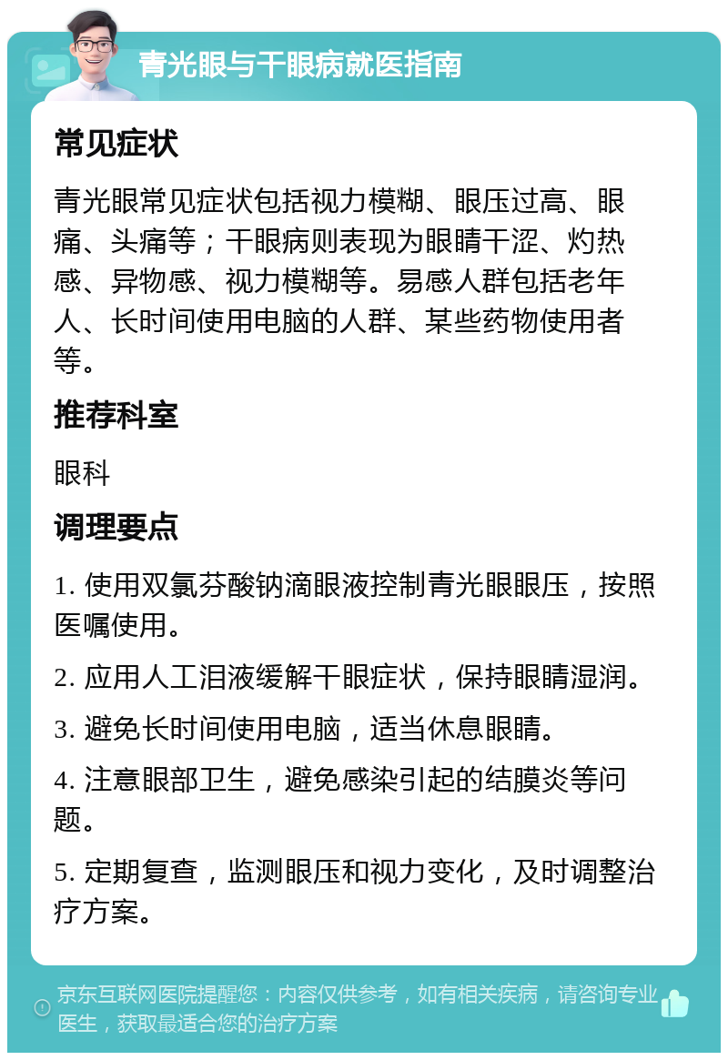 青光眼与干眼病就医指南 常见症状 青光眼常见症状包括视力模糊、眼压过高、眼痛、头痛等；干眼病则表现为眼睛干涩、灼热感、异物感、视力模糊等。易感人群包括老年人、长时间使用电脑的人群、某些药物使用者等。 推荐科室 眼科 调理要点 1. 使用双氯芬酸钠滴眼液控制青光眼眼压，按照医嘱使用。 2. 应用人工泪液缓解干眼症状，保持眼睛湿润。 3. 避免长时间使用电脑，适当休息眼睛。 4. 注意眼部卫生，避免感染引起的结膜炎等问题。 5. 定期复查，监测眼压和视力变化，及时调整治疗方案。