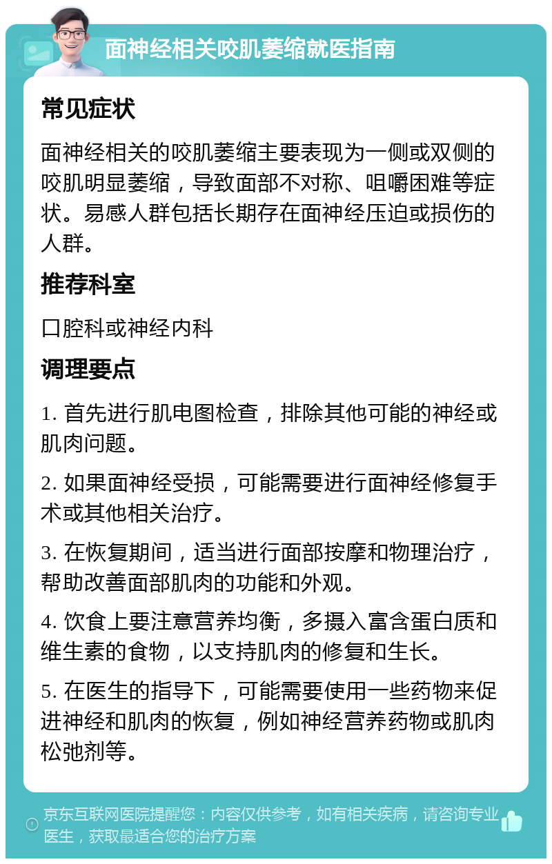 面神经相关咬肌萎缩就医指南 常见症状 面神经相关的咬肌萎缩主要表现为一侧或双侧的咬肌明显萎缩，导致面部不对称、咀嚼困难等症状。易感人群包括长期存在面神经压迫或损伤的人群。 推荐科室 口腔科或神经内科 调理要点 1. 首先进行肌电图检查，排除其他可能的神经或肌肉问题。 2. 如果面神经受损，可能需要进行面神经修复手术或其他相关治疗。 3. 在恢复期间，适当进行面部按摩和物理治疗，帮助改善面部肌肉的功能和外观。 4. 饮食上要注意营养均衡，多摄入富含蛋白质和维生素的食物，以支持肌肉的修复和生长。 5. 在医生的指导下，可能需要使用一些药物来促进神经和肌肉的恢复，例如神经营养药物或肌肉松弛剂等。