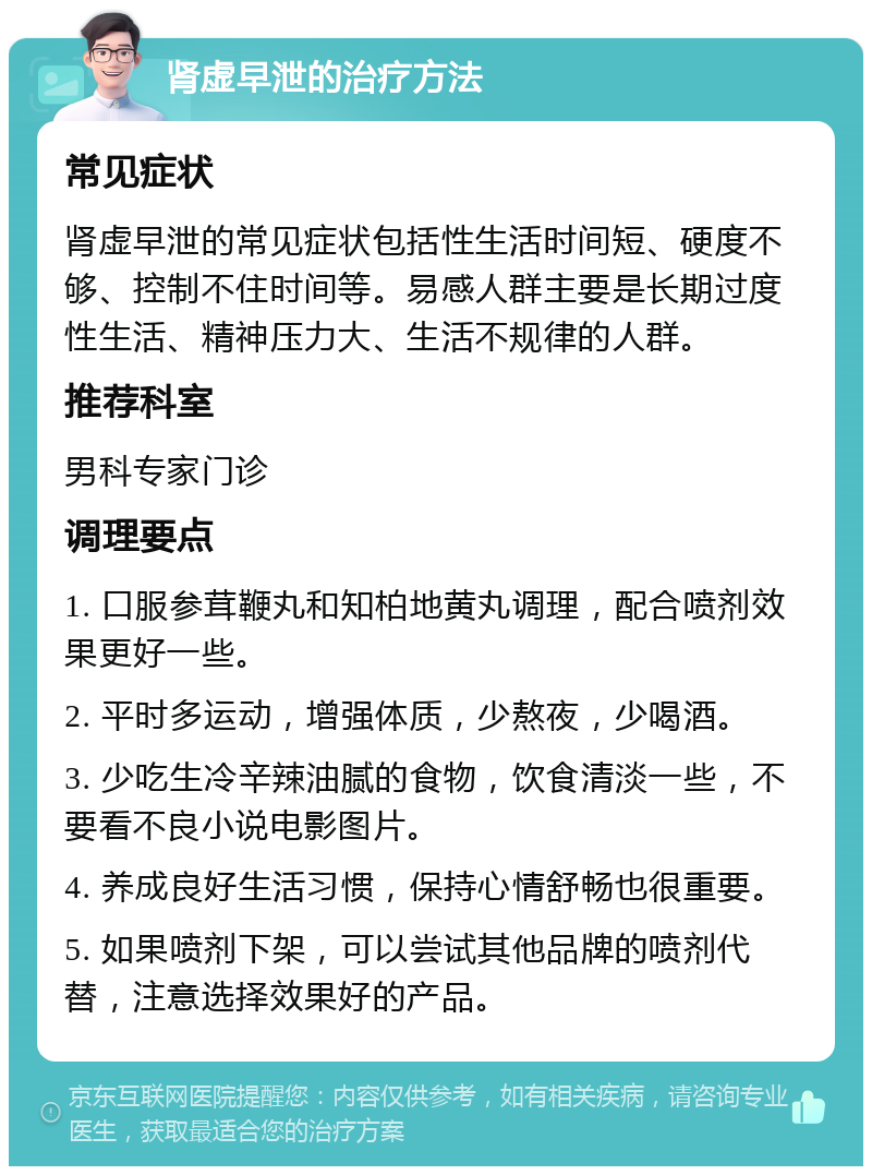 肾虚早泄的治疗方法 常见症状 肾虚早泄的常见症状包括性生活时间短、硬度不够、控制不住时间等。易感人群主要是长期过度性生活、精神压力大、生活不规律的人群。 推荐科室 男科专家门诊 调理要点 1. 口服参茸鞭丸和知柏地黄丸调理，配合喷剂效果更好一些。 2. 平时多运动，增强体质，少熬夜，少喝酒。 3. 少吃生冷辛辣油腻的食物，饮食清淡一些，不要看不良小说电影图片。 4. 养成良好生活习惯，保持心情舒畅也很重要。 5. 如果喷剂下架，可以尝试其他品牌的喷剂代替，注意选择效果好的产品。