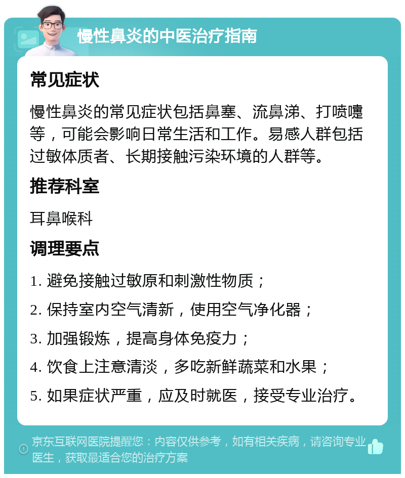 慢性鼻炎的中医治疗指南 常见症状 慢性鼻炎的常见症状包括鼻塞、流鼻涕、打喷嚏等，可能会影响日常生活和工作。易感人群包括过敏体质者、长期接触污染环境的人群等。 推荐科室 耳鼻喉科 调理要点 1. 避免接触过敏原和刺激性物质； 2. 保持室内空气清新，使用空气净化器； 3. 加强锻炼，提高身体免疫力； 4. 饮食上注意清淡，多吃新鲜蔬菜和水果； 5. 如果症状严重，应及时就医，接受专业治疗。