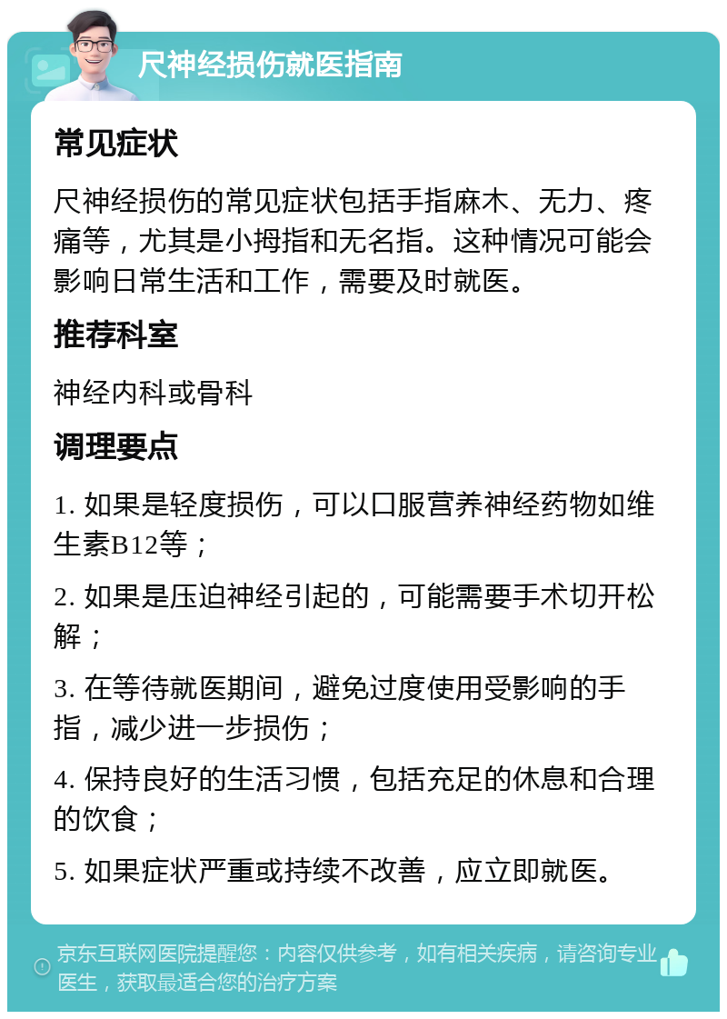 尺神经损伤就医指南 常见症状 尺神经损伤的常见症状包括手指麻木、无力、疼痛等，尤其是小拇指和无名指。这种情况可能会影响日常生活和工作，需要及时就医。 推荐科室 神经内科或骨科 调理要点 1. 如果是轻度损伤，可以口服营养神经药物如维生素B12等； 2. 如果是压迫神经引起的，可能需要手术切开松解； 3. 在等待就医期间，避免过度使用受影响的手指，减少进一步损伤； 4. 保持良好的生活习惯，包括充足的休息和合理的饮食； 5. 如果症状严重或持续不改善，应立即就医。