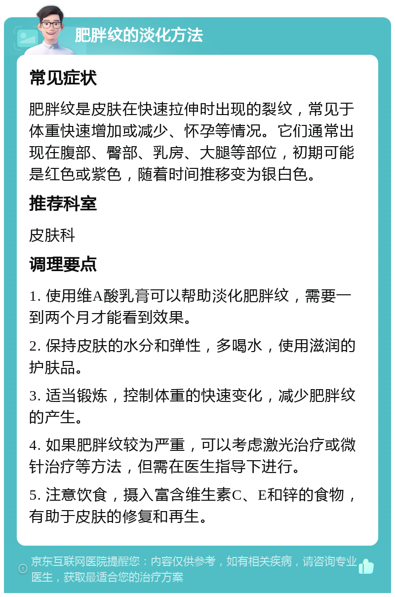 肥胖纹的淡化方法 常见症状 肥胖纹是皮肤在快速拉伸时出现的裂纹，常见于体重快速增加或减少、怀孕等情况。它们通常出现在腹部、臀部、乳房、大腿等部位，初期可能是红色或紫色，随着时间推移变为银白色。 推荐科室 皮肤科 调理要点 1. 使用维A酸乳膏可以帮助淡化肥胖纹，需要一到两个月才能看到效果。 2. 保持皮肤的水分和弹性，多喝水，使用滋润的护肤品。 3. 适当锻炼，控制体重的快速变化，减少肥胖纹的产生。 4. 如果肥胖纹较为严重，可以考虑激光治疗或微针治疗等方法，但需在医生指导下进行。 5. 注意饮食，摄入富含维生素C、E和锌的食物，有助于皮肤的修复和再生。