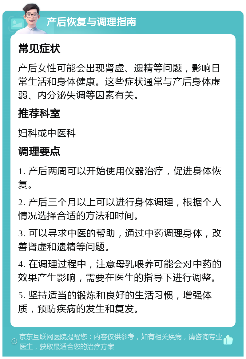 产后恢复与调理指南 常见症状 产后女性可能会出现肾虚、遗精等问题，影响日常生活和身体健康。这些症状通常与产后身体虚弱、内分泌失调等因素有关。 推荐科室 妇科或中医科 调理要点 1. 产后两周可以开始使用仪器治疗，促进身体恢复。 2. 产后三个月以上可以进行身体调理，根据个人情况选择合适的方法和时间。 3. 可以寻求中医的帮助，通过中药调理身体，改善肾虚和遗精等问题。 4. 在调理过程中，注意母乳喂养可能会对中药的效果产生影响，需要在医生的指导下进行调整。 5. 坚持适当的锻炼和良好的生活习惯，增强体质，预防疾病的发生和复发。