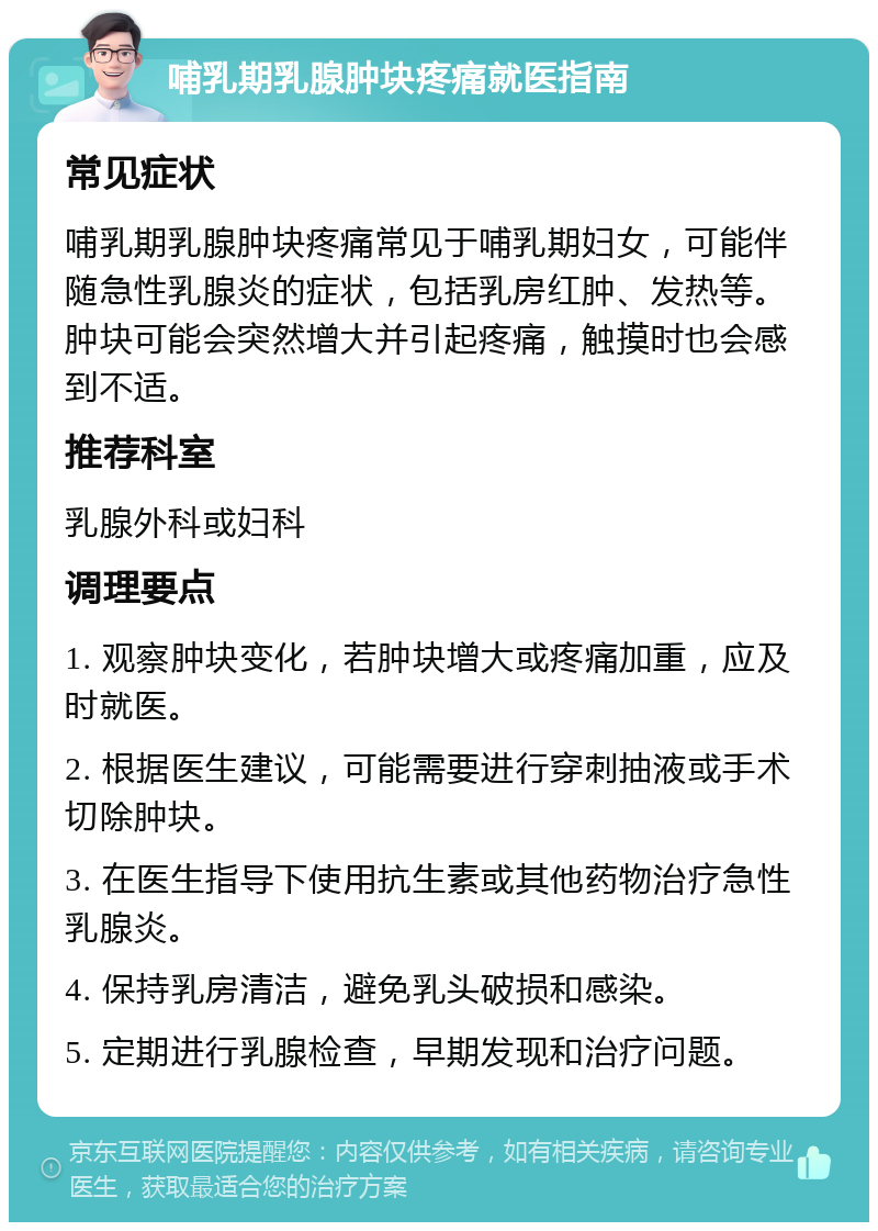 哺乳期乳腺肿块疼痛就医指南 常见症状 哺乳期乳腺肿块疼痛常见于哺乳期妇女，可能伴随急性乳腺炎的症状，包括乳房红肿、发热等。肿块可能会突然增大并引起疼痛，触摸时也会感到不适。 推荐科室 乳腺外科或妇科 调理要点 1. 观察肿块变化，若肿块增大或疼痛加重，应及时就医。 2. 根据医生建议，可能需要进行穿刺抽液或手术切除肿块。 3. 在医生指导下使用抗生素或其他药物治疗急性乳腺炎。 4. 保持乳房清洁，避免乳头破损和感染。 5. 定期进行乳腺检查，早期发现和治疗问题。