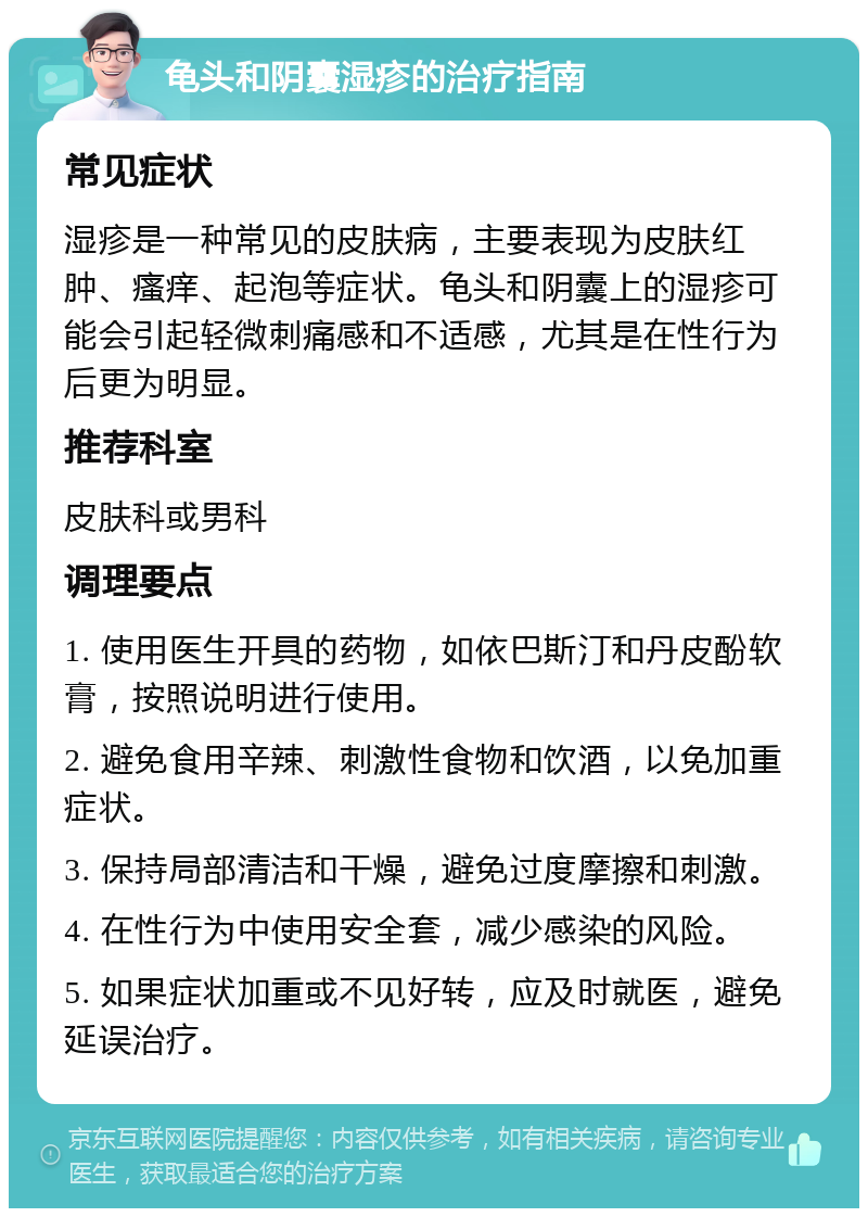 龟头和阴囊湿疹的治疗指南 常见症状 湿疹是一种常见的皮肤病，主要表现为皮肤红肿、瘙痒、起泡等症状。龟头和阴囊上的湿疹可能会引起轻微刺痛感和不适感，尤其是在性行为后更为明显。 推荐科室 皮肤科或男科 调理要点 1. 使用医生开具的药物，如依巴斯汀和丹皮酚软膏，按照说明进行使用。 2. 避免食用辛辣、刺激性食物和饮酒，以免加重症状。 3. 保持局部清洁和干燥，避免过度摩擦和刺激。 4. 在性行为中使用安全套，减少感染的风险。 5. 如果症状加重或不见好转，应及时就医，避免延误治疗。