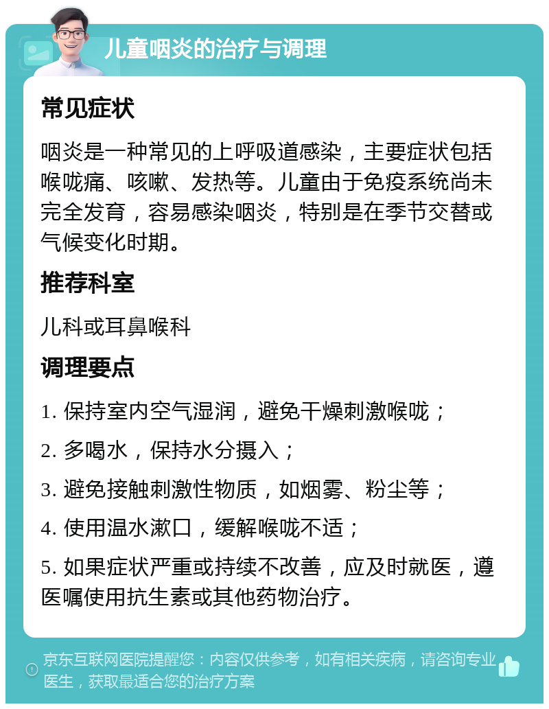 儿童咽炎的治疗与调理 常见症状 咽炎是一种常见的上呼吸道感染，主要症状包括喉咙痛、咳嗽、发热等。儿童由于免疫系统尚未完全发育，容易感染咽炎，特别是在季节交替或气候变化时期。 推荐科室 儿科或耳鼻喉科 调理要点 1. 保持室内空气湿润，避免干燥刺激喉咙； 2. 多喝水，保持水分摄入； 3. 避免接触刺激性物质，如烟雾、粉尘等； 4. 使用温水漱口，缓解喉咙不适； 5. 如果症状严重或持续不改善，应及时就医，遵医嘱使用抗生素或其他药物治疗。