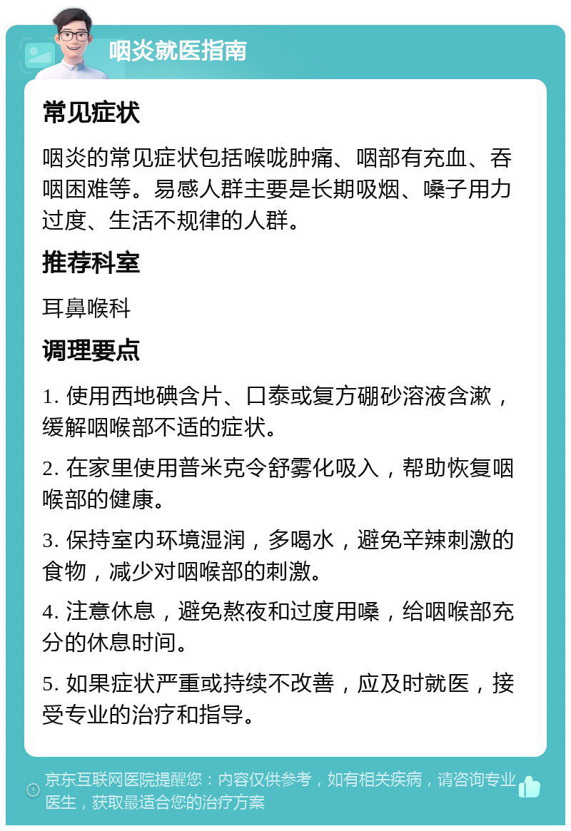 咽炎就医指南 常见症状 咽炎的常见症状包括喉咙肿痛、咽部有充血、吞咽困难等。易感人群主要是长期吸烟、嗓子用力过度、生活不规律的人群。 推荐科室 耳鼻喉科 调理要点 1. 使用西地碘含片、口泰或复方硼砂溶液含漱，缓解咽喉部不适的症状。 2. 在家里使用普米克令舒雾化吸入，帮助恢复咽喉部的健康。 3. 保持室内环境湿润，多喝水，避免辛辣刺激的食物，减少对咽喉部的刺激。 4. 注意休息，避免熬夜和过度用嗓，给咽喉部充分的休息时间。 5. 如果症状严重或持续不改善，应及时就医，接受专业的治疗和指导。