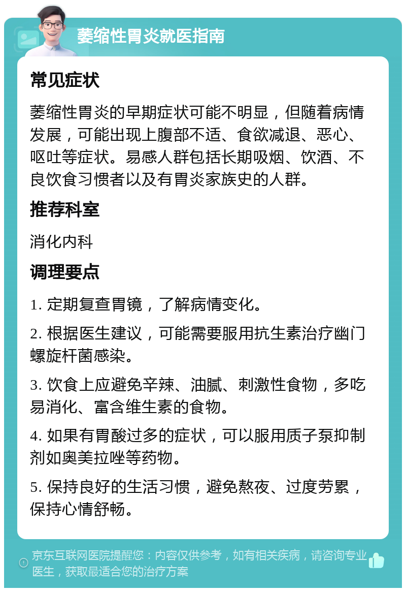 萎缩性胃炎就医指南 常见症状 萎缩性胃炎的早期症状可能不明显，但随着病情发展，可能出现上腹部不适、食欲减退、恶心、呕吐等症状。易感人群包括长期吸烟、饮酒、不良饮食习惯者以及有胃炎家族史的人群。 推荐科室 消化内科 调理要点 1. 定期复查胃镜，了解病情变化。 2. 根据医生建议，可能需要服用抗生素治疗幽门螺旋杆菌感染。 3. 饮食上应避免辛辣、油腻、刺激性食物，多吃易消化、富含维生素的食物。 4. 如果有胃酸过多的症状，可以服用质子泵抑制剂如奥美拉唑等药物。 5. 保持良好的生活习惯，避免熬夜、过度劳累，保持心情舒畅。