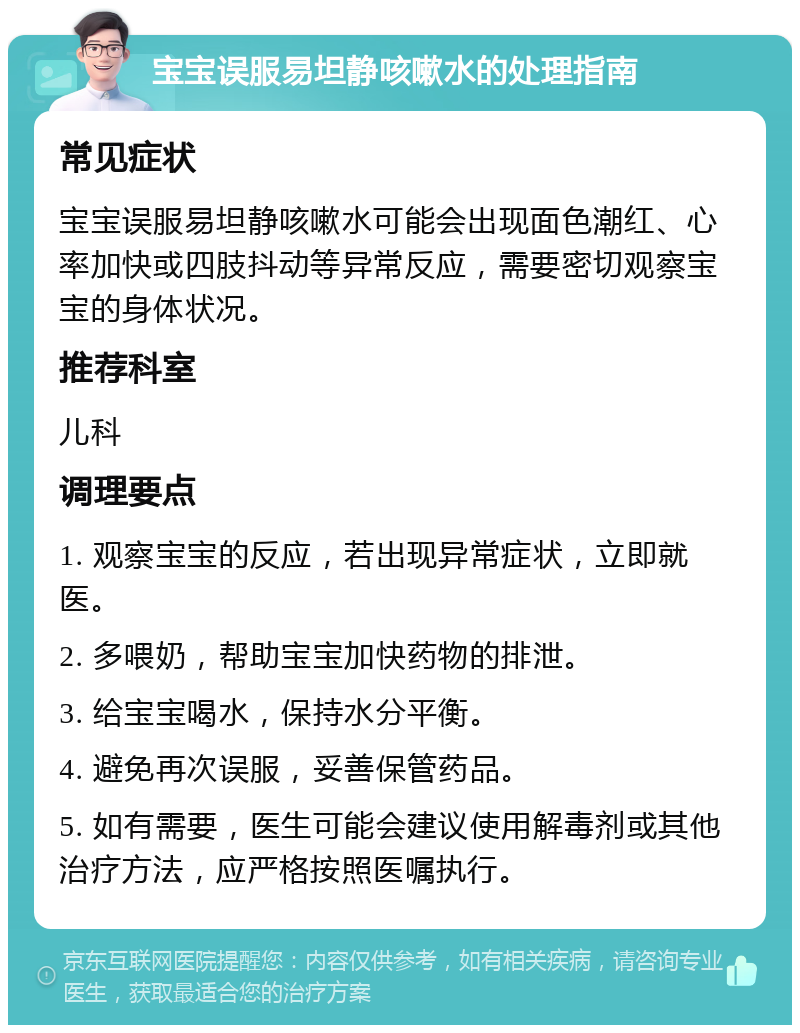 宝宝误服易坦静咳嗽水的处理指南 常见症状 宝宝误服易坦静咳嗽水可能会出现面色潮红、心率加快或四肢抖动等异常反应，需要密切观察宝宝的身体状况。 推荐科室 儿科 调理要点 1. 观察宝宝的反应，若出现异常症状，立即就医。 2. 多喂奶，帮助宝宝加快药物的排泄。 3. 给宝宝喝水，保持水分平衡。 4. 避免再次误服，妥善保管药品。 5. 如有需要，医生可能会建议使用解毒剂或其他治疗方法，应严格按照医嘱执行。