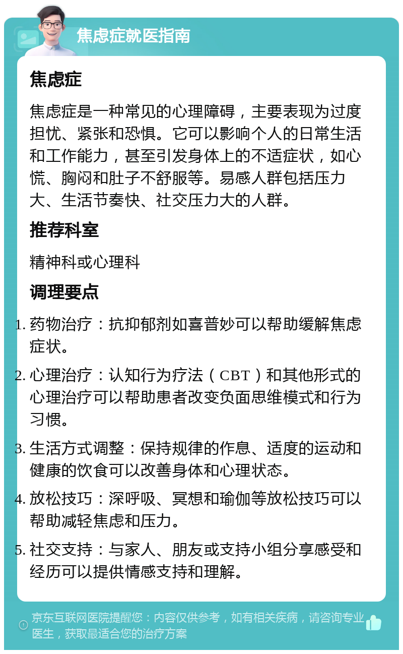 焦虑症就医指南 焦虑症 焦虑症是一种常见的心理障碍，主要表现为过度担忧、紧张和恐惧。它可以影响个人的日常生活和工作能力，甚至引发身体上的不适症状，如心慌、胸闷和肚子不舒服等。易感人群包括压力大、生活节奏快、社交压力大的人群。 推荐科室 精神科或心理科 调理要点 药物治疗：抗抑郁剂如喜普妙可以帮助缓解焦虑症状。 心理治疗：认知行为疗法（CBT）和其他形式的心理治疗可以帮助患者改变负面思维模式和行为习惯。 生活方式调整：保持规律的作息、适度的运动和健康的饮食可以改善身体和心理状态。 放松技巧：深呼吸、冥想和瑜伽等放松技巧可以帮助减轻焦虑和压力。 社交支持：与家人、朋友或支持小组分享感受和经历可以提供情感支持和理解。