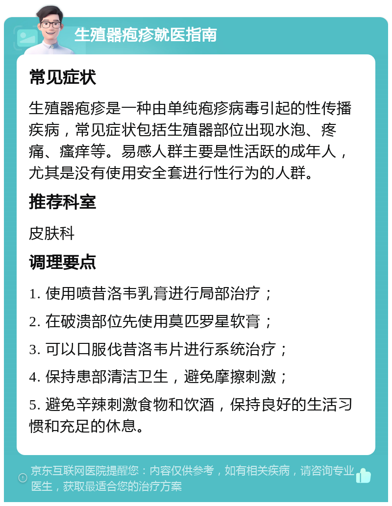 生殖器疱疹就医指南 常见症状 生殖器疱疹是一种由单纯疱疹病毒引起的性传播疾病，常见症状包括生殖器部位出现水泡、疼痛、瘙痒等。易感人群主要是性活跃的成年人，尤其是没有使用安全套进行性行为的人群。 推荐科室 皮肤科 调理要点 1. 使用喷昔洛韦乳膏进行局部治疗； 2. 在破溃部位先使用莫匹罗星软膏； 3. 可以口服伐昔洛韦片进行系统治疗； 4. 保持患部清洁卫生，避免摩擦刺激； 5. 避免辛辣刺激食物和饮酒，保持良好的生活习惯和充足的休息。