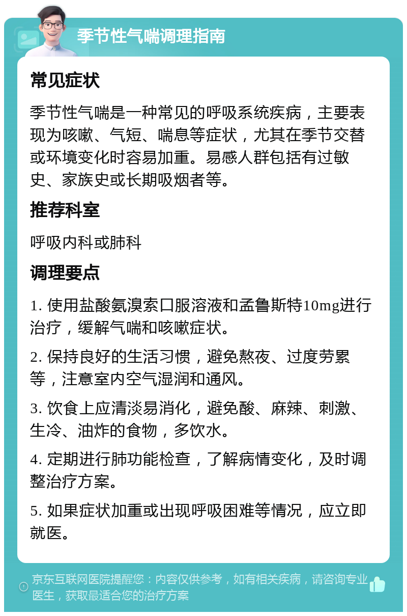 季节性气喘调理指南 常见症状 季节性气喘是一种常见的呼吸系统疾病，主要表现为咳嗽、气短、喘息等症状，尤其在季节交替或环境变化时容易加重。易感人群包括有过敏史、家族史或长期吸烟者等。 推荐科室 呼吸内科或肺科 调理要点 1. 使用盐酸氨溴索口服溶液和孟鲁斯特10mg进行治疗，缓解气喘和咳嗽症状。 2. 保持良好的生活习惯，避免熬夜、过度劳累等，注意室内空气湿润和通风。 3. 饮食上应清淡易消化，避免酸、麻辣、刺激、生冷、油炸的食物，多饮水。 4. 定期进行肺功能检查，了解病情变化，及时调整治疗方案。 5. 如果症状加重或出现呼吸困难等情况，应立即就医。