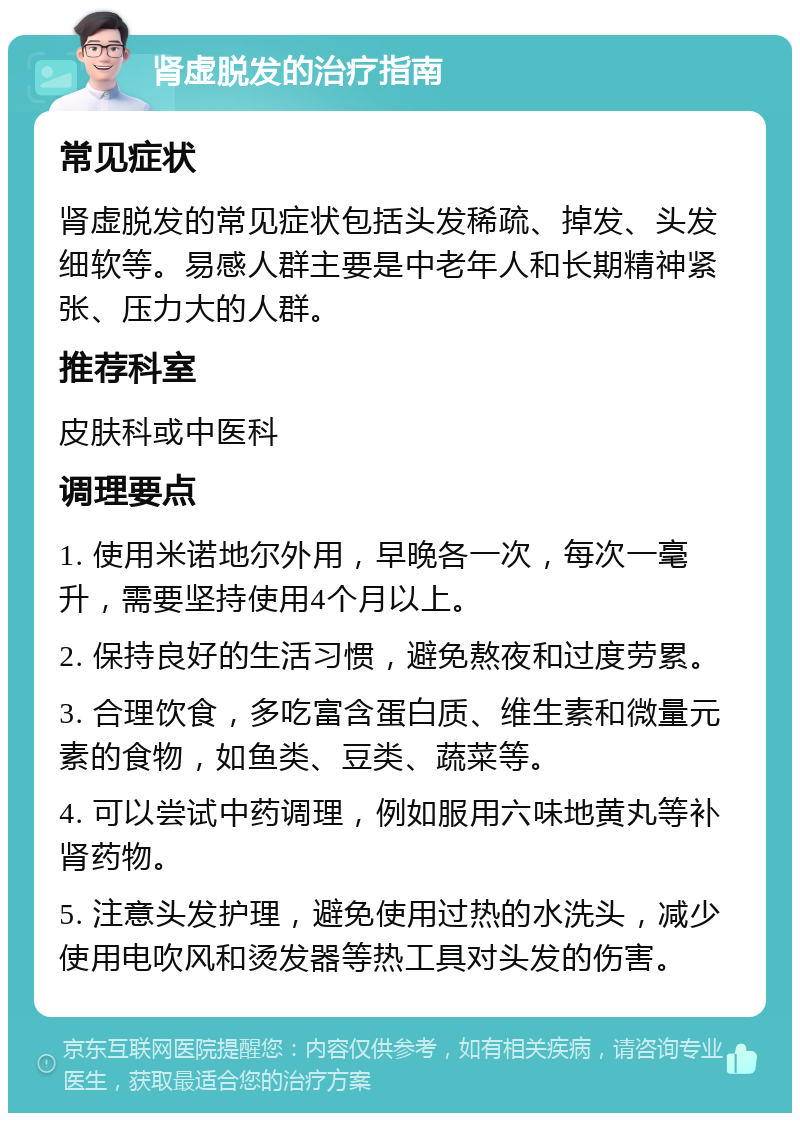 肾虚脱发的治疗指南 常见症状 肾虚脱发的常见症状包括头发稀疏、掉发、头发细软等。易感人群主要是中老年人和长期精神紧张、压力大的人群。 推荐科室 皮肤科或中医科 调理要点 1. 使用米诺地尔外用，早晚各一次，每次一毫升，需要坚持使用4个月以上。 2. 保持良好的生活习惯，避免熬夜和过度劳累。 3. 合理饮食，多吃富含蛋白质、维生素和微量元素的食物，如鱼类、豆类、蔬菜等。 4. 可以尝试中药调理，例如服用六味地黄丸等补肾药物。 5. 注意头发护理，避免使用过热的水洗头，减少使用电吹风和烫发器等热工具对头发的伤害。