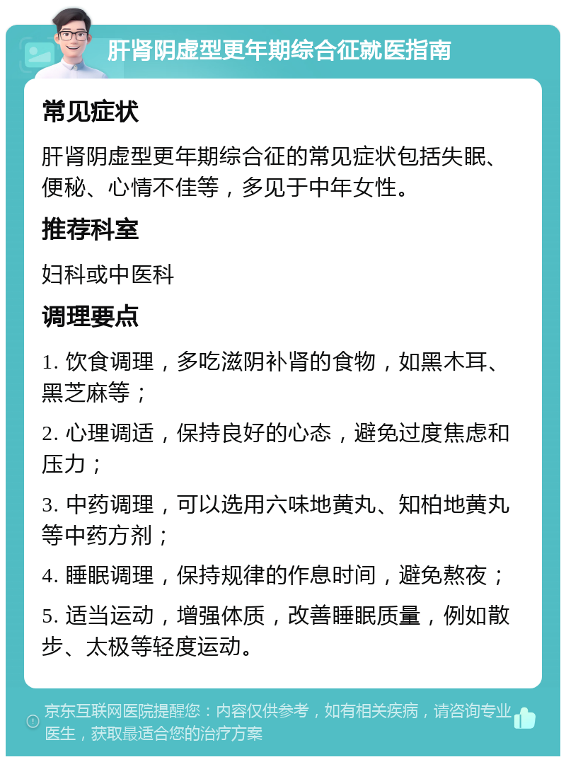 肝肾阴虚型更年期综合征就医指南 常见症状 肝肾阴虚型更年期综合征的常见症状包括失眠、便秘、心情不佳等，多见于中年女性。 推荐科室 妇科或中医科 调理要点 1. 饮食调理，多吃滋阴补肾的食物，如黑木耳、黑芝麻等； 2. 心理调适，保持良好的心态，避免过度焦虑和压力； 3. 中药调理，可以选用六味地黄丸、知柏地黄丸等中药方剂； 4. 睡眠调理，保持规律的作息时间，避免熬夜； 5. 适当运动，增强体质，改善睡眠质量，例如散步、太极等轻度运动。