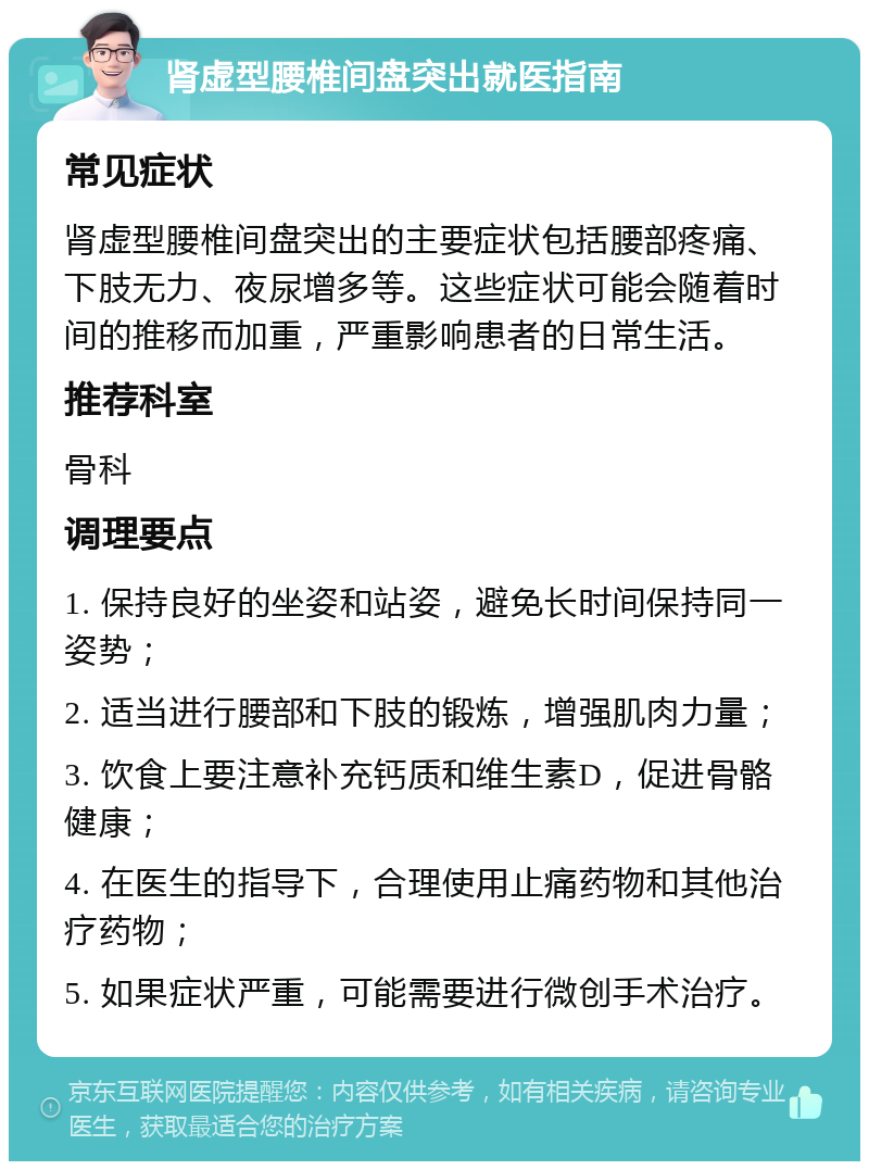 肾虚型腰椎间盘突出就医指南 常见症状 肾虚型腰椎间盘突出的主要症状包括腰部疼痛、下肢无力、夜尿增多等。这些症状可能会随着时间的推移而加重，严重影响患者的日常生活。 推荐科室 骨科 调理要点 1. 保持良好的坐姿和站姿，避免长时间保持同一姿势； 2. 适当进行腰部和下肢的锻炼，增强肌肉力量； 3. 饮食上要注意补充钙质和维生素D，促进骨骼健康； 4. 在医生的指导下，合理使用止痛药物和其他治疗药物； 5. 如果症状严重，可能需要进行微创手术治疗。