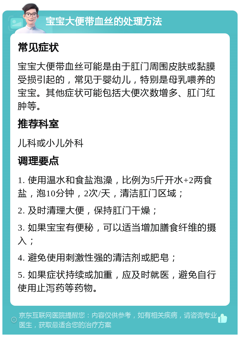 宝宝大便带血丝的处理方法 常见症状 宝宝大便带血丝可能是由于肛门周围皮肤或黏膜受损引起的，常见于婴幼儿，特别是母乳喂养的宝宝。其他症状可能包括大便次数增多、肛门红肿等。 推荐科室 儿科或小儿外科 调理要点 1. 使用温水和食盐泡澡，比例为5斤开水+2两食盐，泡10分钟，2次/天，清洁肛门区域； 2. 及时清理大便，保持肛门干燥； 3. 如果宝宝有便秘，可以适当增加膳食纤维的摄入； 4. 避免使用刺激性强的清洁剂或肥皂； 5. 如果症状持续或加重，应及时就医，避免自行使用止泻药等药物。