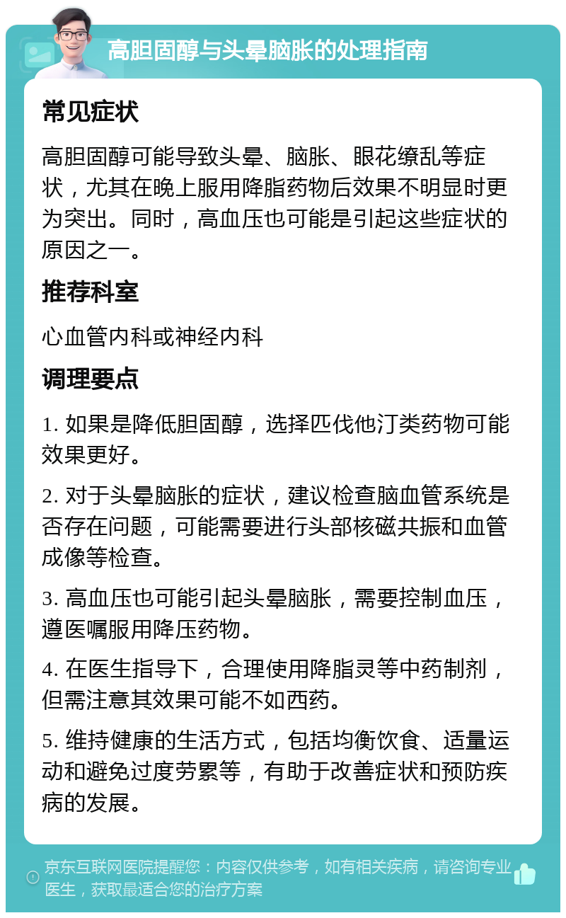 高胆固醇与头晕脑胀的处理指南 常见症状 高胆固醇可能导致头晕、脑胀、眼花缭乱等症状，尤其在晚上服用降脂药物后效果不明显时更为突出。同时，高血压也可能是引起这些症状的原因之一。 推荐科室 心血管内科或神经内科 调理要点 1. 如果是降低胆固醇，选择匹伐他汀类药物可能效果更好。 2. 对于头晕脑胀的症状，建议检查脑血管系统是否存在问题，可能需要进行头部核磁共振和血管成像等检查。 3. 高血压也可能引起头晕脑胀，需要控制血压，遵医嘱服用降压药物。 4. 在医生指导下，合理使用降脂灵等中药制剂，但需注意其效果可能不如西药。 5. 维持健康的生活方式，包括均衡饮食、适量运动和避免过度劳累等，有助于改善症状和预防疾病的发展。