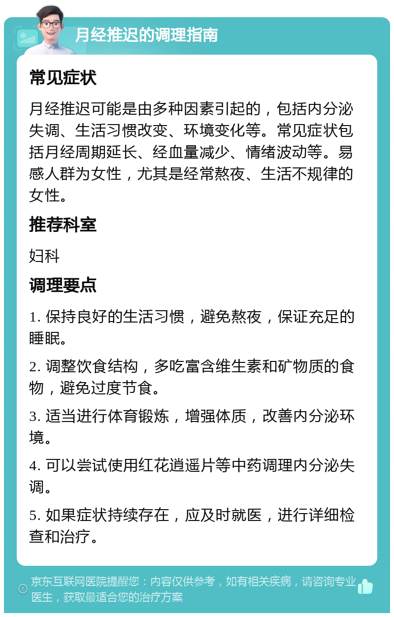 月经推迟的调理指南 常见症状 月经推迟可能是由多种因素引起的，包括内分泌失调、生活习惯改变、环境变化等。常见症状包括月经周期延长、经血量减少、情绪波动等。易感人群为女性，尤其是经常熬夜、生活不规律的女性。 推荐科室 妇科 调理要点 1. 保持良好的生活习惯，避免熬夜，保证充足的睡眠。 2. 调整饮食结构，多吃富含维生素和矿物质的食物，避免过度节食。 3. 适当进行体育锻炼，增强体质，改善内分泌环境。 4. 可以尝试使用红花逍遥片等中药调理内分泌失调。 5. 如果症状持续存在，应及时就医，进行详细检查和治疗。