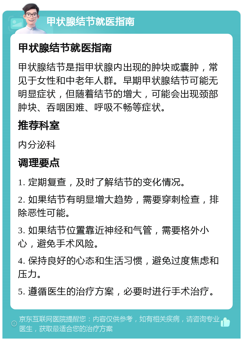 甲状腺结节就医指南 甲状腺结节就医指南 甲状腺结节是指甲状腺内出现的肿块或囊肿，常见于女性和中老年人群。早期甲状腺结节可能无明显症状，但随着结节的增大，可能会出现颈部肿块、吞咽困难、呼吸不畅等症状。 推荐科室 内分泌科 调理要点 1. 定期复查，及时了解结节的变化情况。 2. 如果结节有明显增大趋势，需要穿刺检查，排除恶性可能。 3. 如果结节位置靠近神经和气管，需要格外小心，避免手术风险。 4. 保持良好的心态和生活习惯，避免过度焦虑和压力。 5. 遵循医生的治疗方案，必要时进行手术治疗。