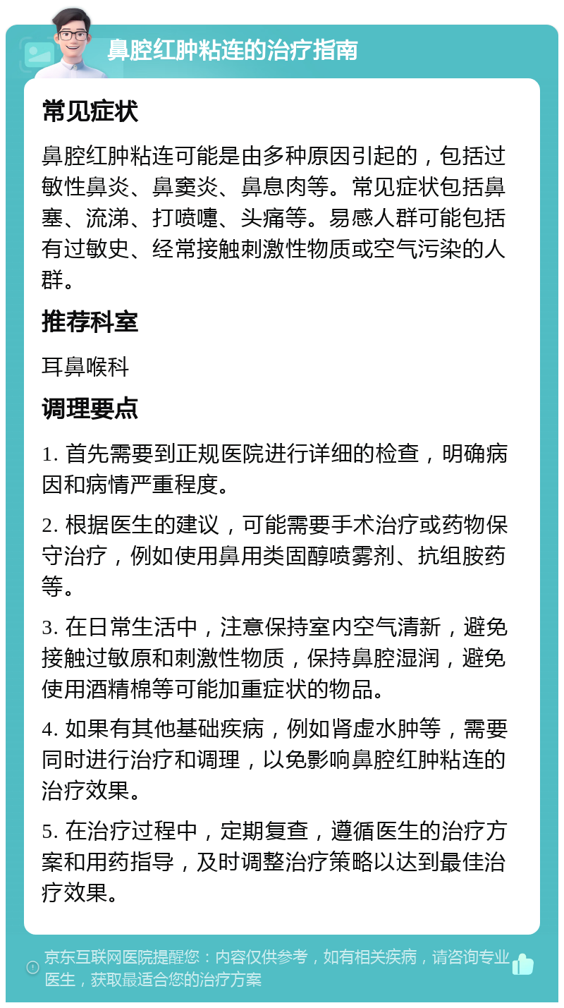 鼻腔红肿粘连的治疗指南 常见症状 鼻腔红肿粘连可能是由多种原因引起的，包括过敏性鼻炎、鼻窦炎、鼻息肉等。常见症状包括鼻塞、流涕、打喷嚏、头痛等。易感人群可能包括有过敏史、经常接触刺激性物质或空气污染的人群。 推荐科室 耳鼻喉科 调理要点 1. 首先需要到正规医院进行详细的检查，明确病因和病情严重程度。 2. 根据医生的建议，可能需要手术治疗或药物保守治疗，例如使用鼻用类固醇喷雾剂、抗组胺药等。 3. 在日常生活中，注意保持室内空气清新，避免接触过敏原和刺激性物质，保持鼻腔湿润，避免使用酒精棉等可能加重症状的物品。 4. 如果有其他基础疾病，例如肾虚水肿等，需要同时进行治疗和调理，以免影响鼻腔红肿粘连的治疗效果。 5. 在治疗过程中，定期复查，遵循医生的治疗方案和用药指导，及时调整治疗策略以达到最佳治疗效果。