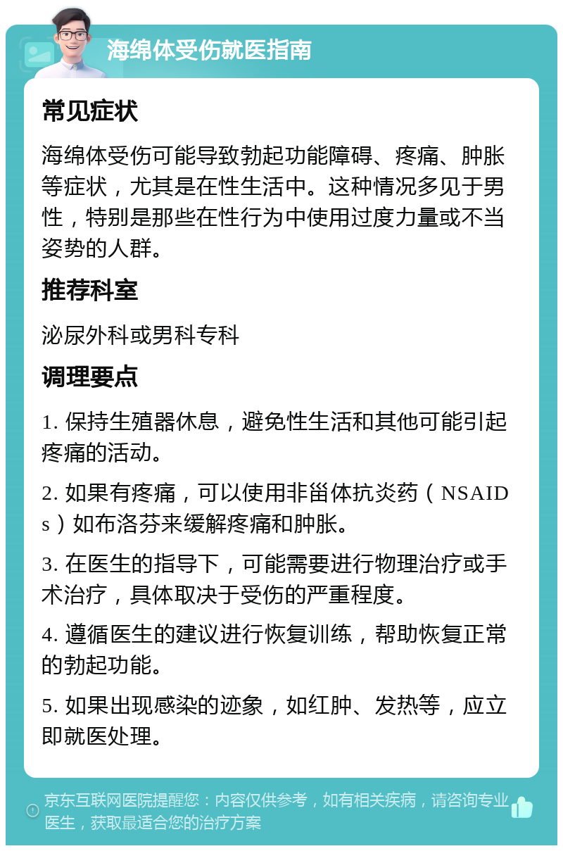 海绵体受伤就医指南 常见症状 海绵体受伤可能导致勃起功能障碍、疼痛、肿胀等症状，尤其是在性生活中。这种情况多见于男性，特别是那些在性行为中使用过度力量或不当姿势的人群。 推荐科室 泌尿外科或男科专科 调理要点 1. 保持生殖器休息，避免性生活和其他可能引起疼痛的活动。 2. 如果有疼痛，可以使用非甾体抗炎药（NSAIDs）如布洛芬来缓解疼痛和肿胀。 3. 在医生的指导下，可能需要进行物理治疗或手术治疗，具体取决于受伤的严重程度。 4. 遵循医生的建议进行恢复训练，帮助恢复正常的勃起功能。 5. 如果出现感染的迹象，如红肿、发热等，应立即就医处理。