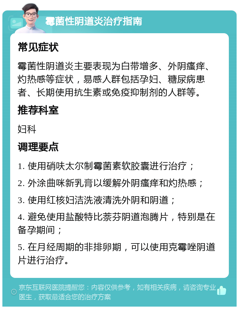 霉菌性阴道炎治疗指南 常见症状 霉菌性阴道炎主要表现为白带增多、外阴瘙痒、灼热感等症状，易感人群包括孕妇、糖尿病患者、长期使用抗生素或免疫抑制剂的人群等。 推荐科室 妇科 调理要点 1. 使用硝呋太尔制霉菌素软胶囊进行治疗； 2. 外涂曲咪新乳膏以缓解外阴瘙痒和灼热感； 3. 使用红核妇洁洗液清洗外阴和阴道； 4. 避免使用盐酸特比萘芬阴道泡腾片，特别是在备孕期间； 5. 在月经周期的非排卵期，可以使用克霉唑阴道片进行治疗。