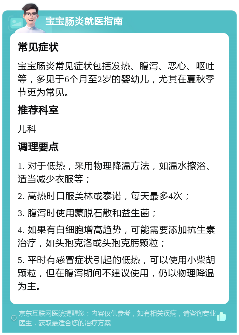 宝宝肠炎就医指南 常见症状 宝宝肠炎常见症状包括发热、腹泻、恶心、呕吐等，多见于6个月至2岁的婴幼儿，尤其在夏秋季节更为常见。 推荐科室 儿科 调理要点 1. 对于低热，采用物理降温方法，如温水擦浴、适当减少衣服等； 2. 高热时口服美林或泰诺，每天最多4次； 3. 腹泻时使用蒙脱石散和益生菌； 4. 如果有白细胞增高趋势，可能需要添加抗生素治疗，如头孢克洛或头孢克肟颗粒； 5. 平时有感冒症状引起的低热，可以使用小柴胡颗粒，但在腹泻期间不建议使用，仍以物理降温为主。