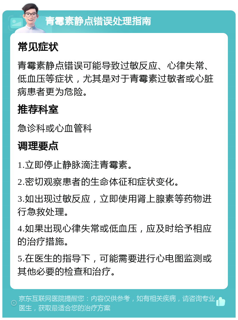 青霉素静点错误处理指南 常见症状 青霉素静点错误可能导致过敏反应、心律失常、低血压等症状，尤其是对于青霉素过敏者或心脏病患者更为危险。 推荐科室 急诊科或心血管科 调理要点 1.立即停止静脉滴注青霉素。 2.密切观察患者的生命体征和症状变化。 3.如出现过敏反应，立即使用肾上腺素等药物进行急救处理。 4.如果出现心律失常或低血压，应及时给予相应的治疗措施。 5.在医生的指导下，可能需要进行心电图监测或其他必要的检查和治疗。