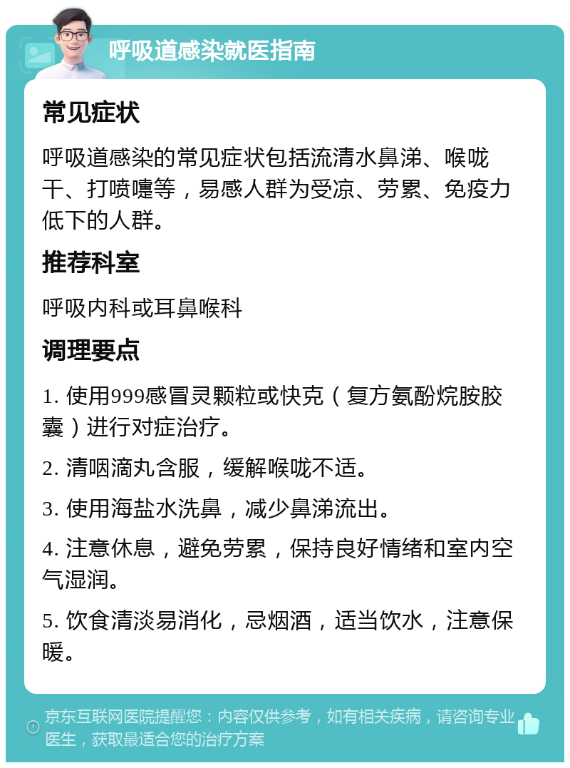 呼吸道感染就医指南 常见症状 呼吸道感染的常见症状包括流清水鼻涕、喉咙干、打喷嚏等，易感人群为受凉、劳累、免疫力低下的人群。 推荐科室 呼吸内科或耳鼻喉科 调理要点 1. 使用999感冒灵颗粒或快克（复方氨酚烷胺胶囊）进行对症治疗。 2. 清咽滴丸含服，缓解喉咙不适。 3. 使用海盐水洗鼻，减少鼻涕流出。 4. 注意休息，避免劳累，保持良好情绪和室内空气湿润。 5. 饮食清淡易消化，忌烟酒，适当饮水，注意保暖。