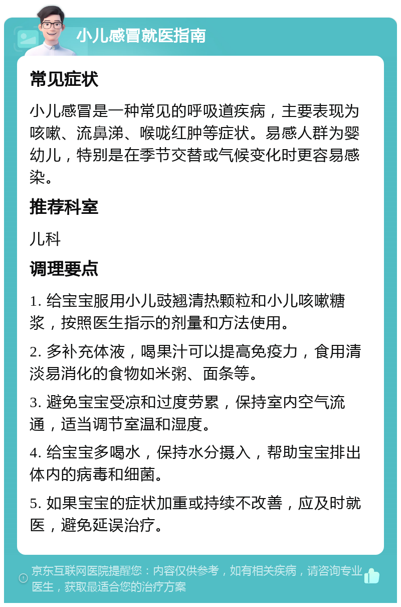 小儿感冒就医指南 常见症状 小儿感冒是一种常见的呼吸道疾病，主要表现为咳嗽、流鼻涕、喉咙红肿等症状。易感人群为婴幼儿，特别是在季节交替或气候变化时更容易感染。 推荐科室 儿科 调理要点 1. 给宝宝服用小儿豉翘清热颗粒和小儿咳嗽糖浆，按照医生指示的剂量和方法使用。 2. 多补充体液，喝果汁可以提高免疫力，食用清淡易消化的食物如米粥、面条等。 3. 避免宝宝受凉和过度劳累，保持室内空气流通，适当调节室温和湿度。 4. 给宝宝多喝水，保持水分摄入，帮助宝宝排出体内的病毒和细菌。 5. 如果宝宝的症状加重或持续不改善，应及时就医，避免延误治疗。