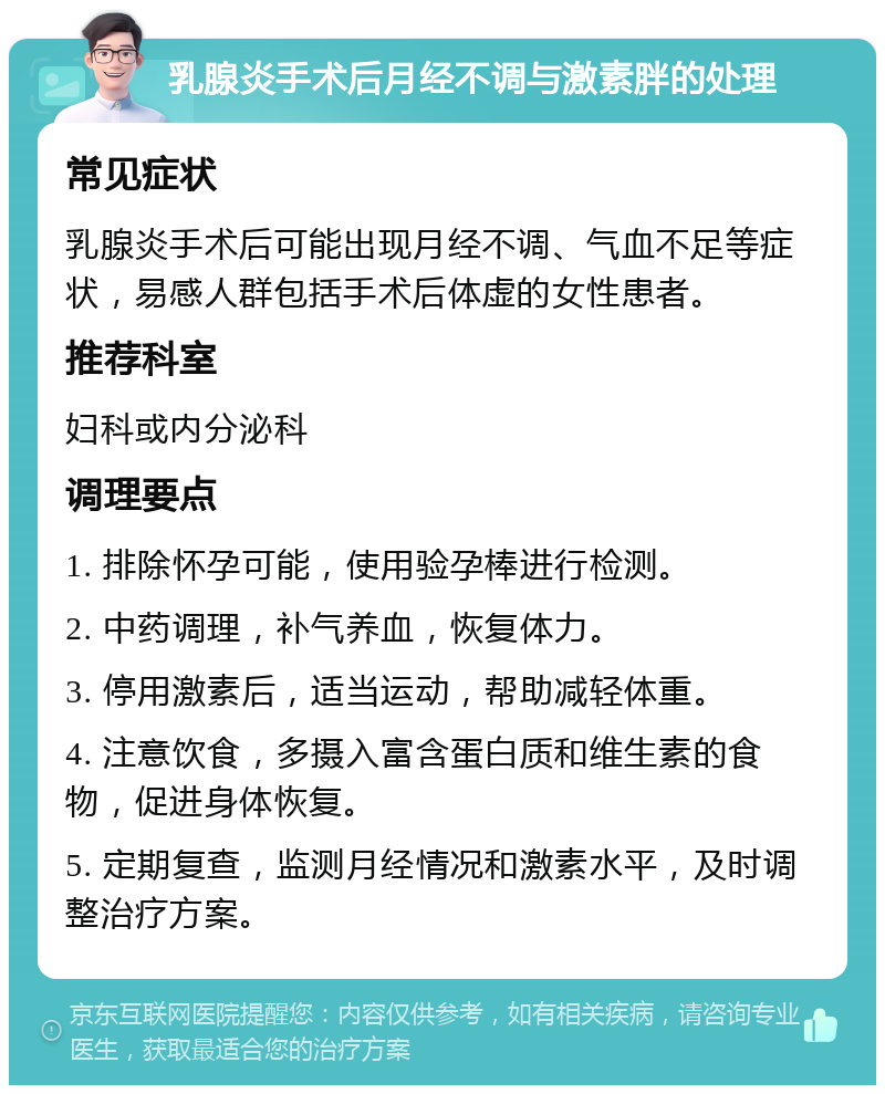 乳腺炎手术后月经不调与激素胖的处理 常见症状 乳腺炎手术后可能出现月经不调、气血不足等症状，易感人群包括手术后体虚的女性患者。 推荐科室 妇科或内分泌科 调理要点 1. 排除怀孕可能，使用验孕棒进行检测。 2. 中药调理，补气养血，恢复体力。 3. 停用激素后，适当运动，帮助减轻体重。 4. 注意饮食，多摄入富含蛋白质和维生素的食物，促进身体恢复。 5. 定期复查，监测月经情况和激素水平，及时调整治疗方案。