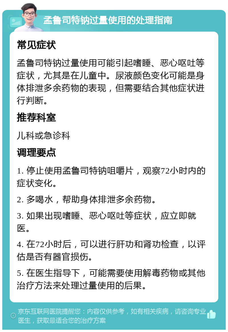 孟鲁司特钠过量使用的处理指南 常见症状 孟鲁司特钠过量使用可能引起嗜睡、恶心呕吐等症状，尤其是在儿童中。尿液颜色变化可能是身体排泄多余药物的表现，但需要结合其他症状进行判断。 推荐科室 儿科或急诊科 调理要点 1. 停止使用孟鲁司特钠咀嚼片，观察72小时内的症状变化。 2. 多喝水，帮助身体排泄多余药物。 3. 如果出现嗜睡、恶心呕吐等症状，应立即就医。 4. 在72小时后，可以进行肝功和肾功检查，以评估是否有器官损伤。 5. 在医生指导下，可能需要使用解毒药物或其他治疗方法来处理过量使用的后果。