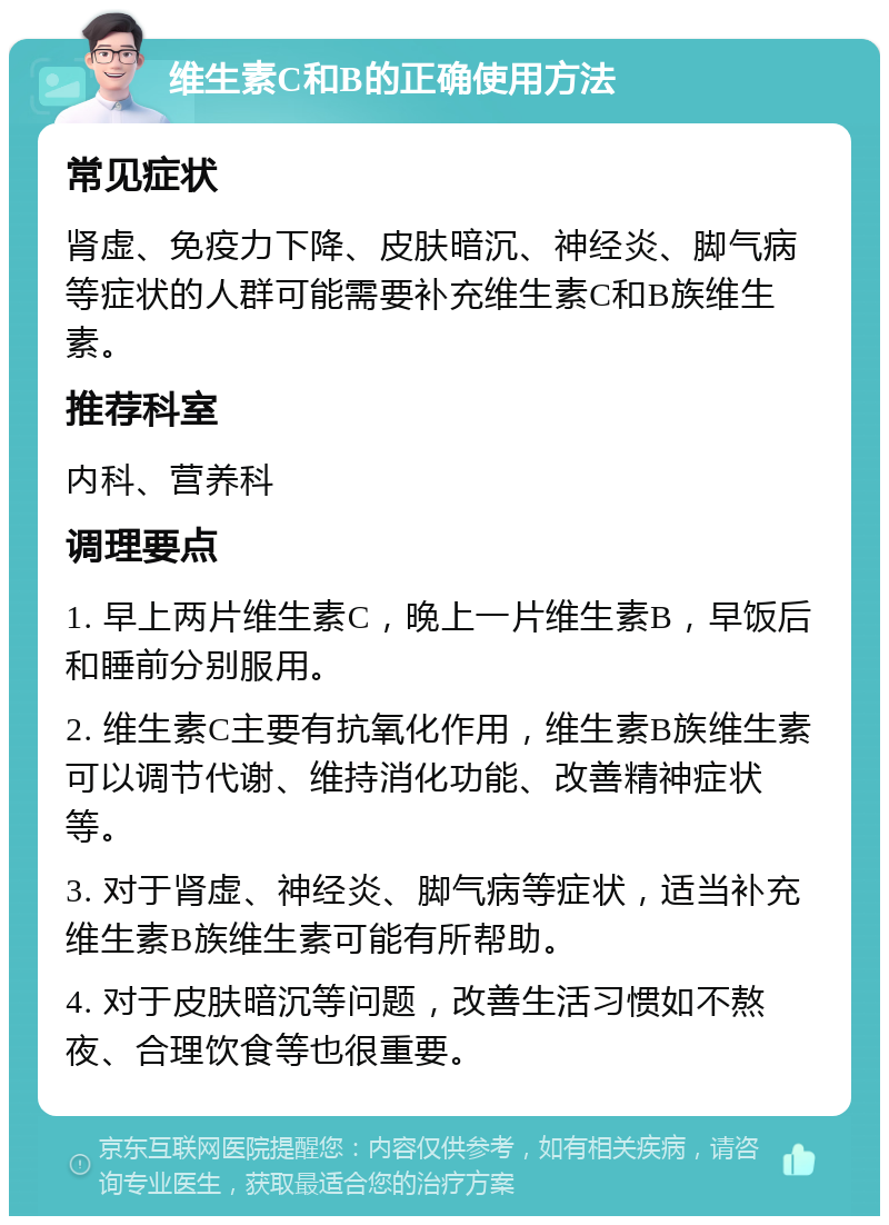 维生素C和B的正确使用方法 常见症状 肾虚、免疫力下降、皮肤暗沉、神经炎、脚气病等症状的人群可能需要补充维生素C和B族维生素。 推荐科室 内科、营养科 调理要点 1. 早上两片维生素C，晚上一片维生素B，早饭后和睡前分别服用。 2. 维生素C主要有抗氧化作用，维生素B族维生素可以调节代谢、维持消化功能、改善精神症状等。 3. 对于肾虚、神经炎、脚气病等症状，适当补充维生素B族维生素可能有所帮助。 4. 对于皮肤暗沉等问题，改善生活习惯如不熬夜、合理饮食等也很重要。