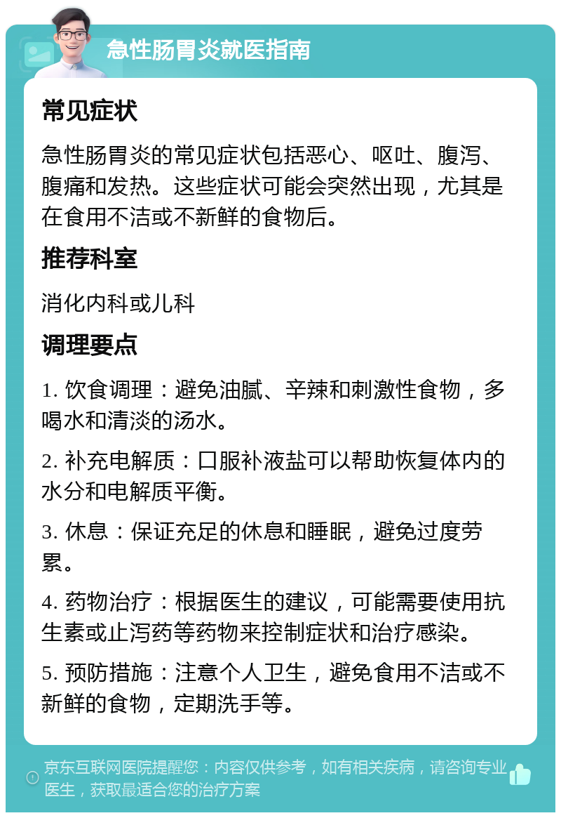 急性肠胃炎就医指南 常见症状 急性肠胃炎的常见症状包括恶心、呕吐、腹泻、腹痛和发热。这些症状可能会突然出现，尤其是在食用不洁或不新鲜的食物后。 推荐科室 消化内科或儿科 调理要点 1. 饮食调理：避免油腻、辛辣和刺激性食物，多喝水和清淡的汤水。 2. 补充电解质：口服补液盐可以帮助恢复体内的水分和电解质平衡。 3. 休息：保证充足的休息和睡眠，避免过度劳累。 4. 药物治疗：根据医生的建议，可能需要使用抗生素或止泻药等药物来控制症状和治疗感染。 5. 预防措施：注意个人卫生，避免食用不洁或不新鲜的食物，定期洗手等。