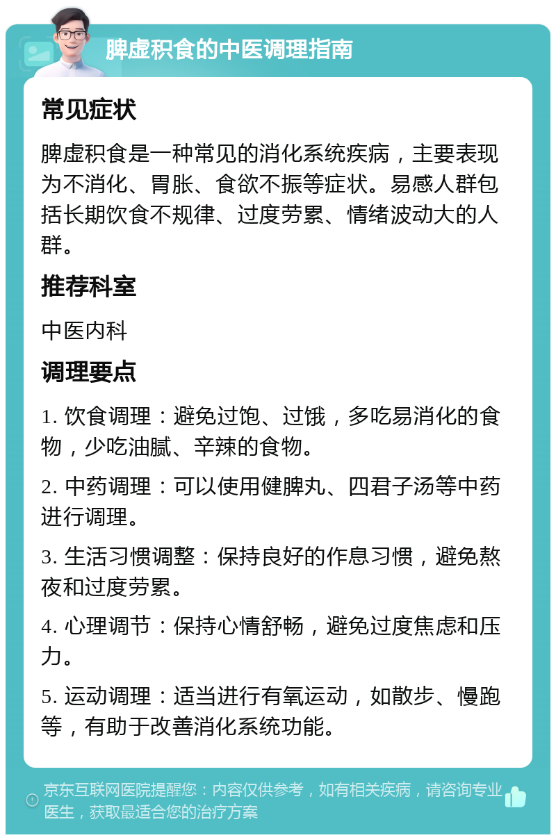 脾虚积食的中医调理指南 常见症状 脾虚积食是一种常见的消化系统疾病，主要表现为不消化、胃胀、食欲不振等症状。易感人群包括长期饮食不规律、过度劳累、情绪波动大的人群。 推荐科室 中医内科 调理要点 1. 饮食调理：避免过饱、过饿，多吃易消化的食物，少吃油腻、辛辣的食物。 2. 中药调理：可以使用健脾丸、四君子汤等中药进行调理。 3. 生活习惯调整：保持良好的作息习惯，避免熬夜和过度劳累。 4. 心理调节：保持心情舒畅，避免过度焦虑和压力。 5. 运动调理：适当进行有氧运动，如散步、慢跑等，有助于改善消化系统功能。