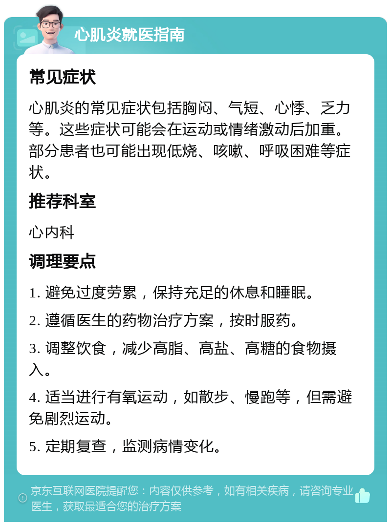 心肌炎就医指南 常见症状 心肌炎的常见症状包括胸闷、气短、心悸、乏力等。这些症状可能会在运动或情绪激动后加重。部分患者也可能出现低烧、咳嗽、呼吸困难等症状。 推荐科室 心内科 调理要点 1. 避免过度劳累，保持充足的休息和睡眠。 2. 遵循医生的药物治疗方案，按时服药。 3. 调整饮食，减少高脂、高盐、高糖的食物摄入。 4. 适当进行有氧运动，如散步、慢跑等，但需避免剧烈运动。 5. 定期复查，监测病情变化。