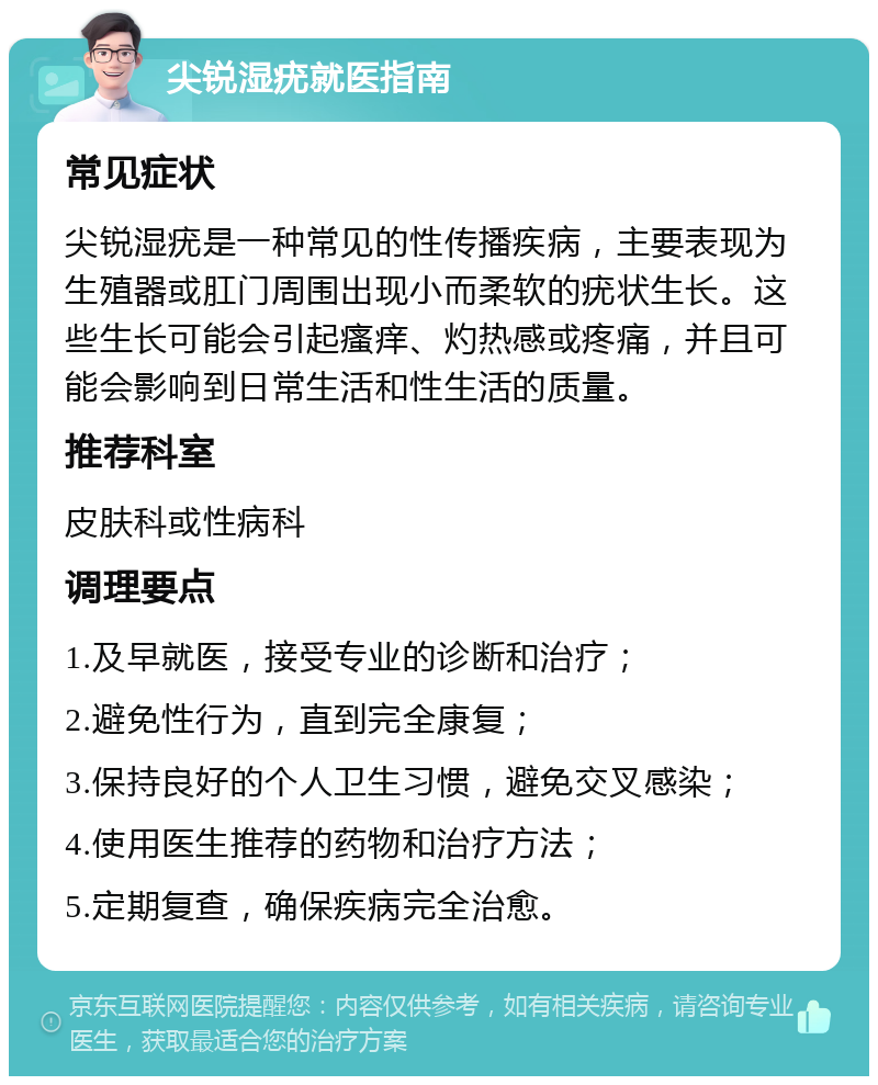 尖锐湿疣就医指南 常见症状 尖锐湿疣是一种常见的性传播疾病，主要表现为生殖器或肛门周围出现小而柔软的疣状生长。这些生长可能会引起瘙痒、灼热感或疼痛，并且可能会影响到日常生活和性生活的质量。 推荐科室 皮肤科或性病科 调理要点 1.及早就医，接受专业的诊断和治疗； 2.避免性行为，直到完全康复； 3.保持良好的个人卫生习惯，避免交叉感染； 4.使用医生推荐的药物和治疗方法； 5.定期复查，确保疾病完全治愈。