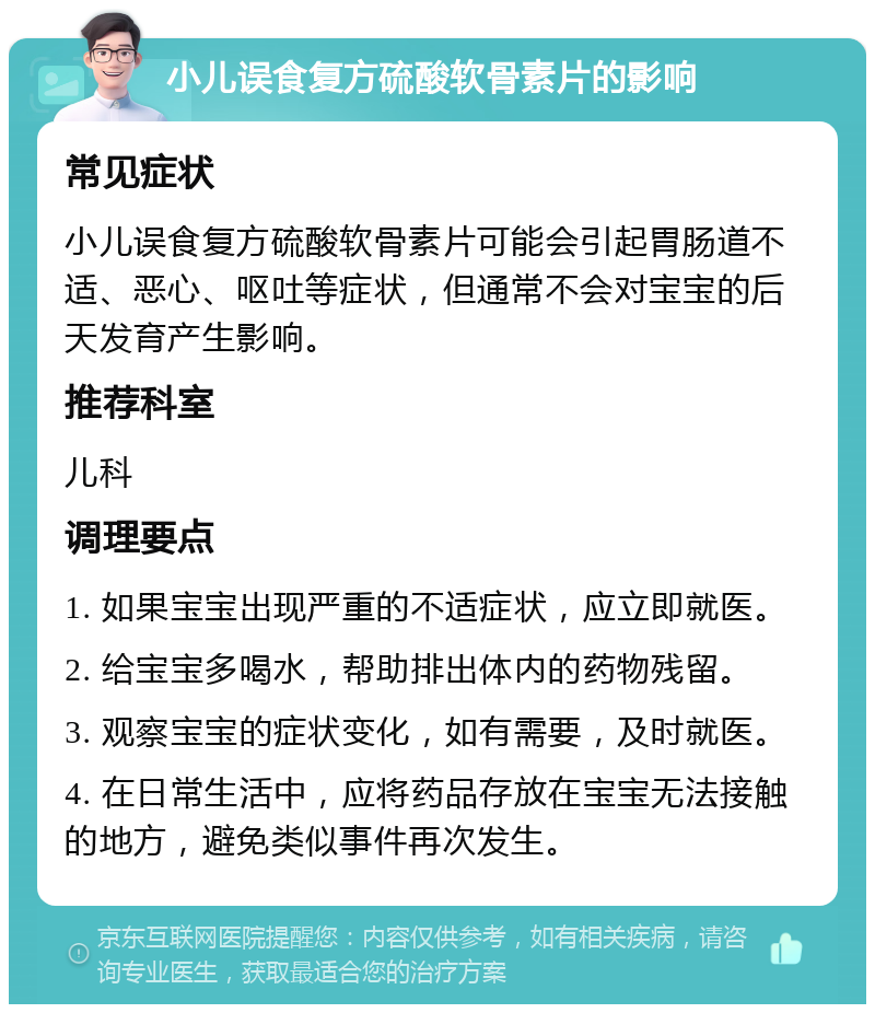 小儿误食复方硫酸软骨素片的影响 常见症状 小儿误食复方硫酸软骨素片可能会引起胃肠道不适、恶心、呕吐等症状，但通常不会对宝宝的后天发育产生影响。 推荐科室 儿科 调理要点 1. 如果宝宝出现严重的不适症状，应立即就医。 2. 给宝宝多喝水，帮助排出体内的药物残留。 3. 观察宝宝的症状变化，如有需要，及时就医。 4. 在日常生活中，应将药品存放在宝宝无法接触的地方，避免类似事件再次发生。