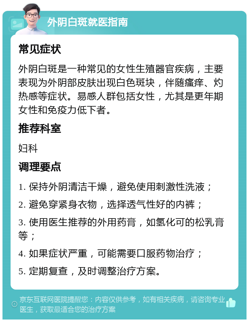 外阴白斑就医指南 常见症状 外阴白斑是一种常见的女性生殖器官疾病，主要表现为外阴部皮肤出现白色斑块，伴随瘙痒、灼热感等症状。易感人群包括女性，尤其是更年期女性和免疫力低下者。 推荐科室 妇科 调理要点 1. 保持外阴清洁干燥，避免使用刺激性洗液； 2. 避免穿紧身衣物，选择透气性好的内裤； 3. 使用医生推荐的外用药膏，如氢化可的松乳膏等； 4. 如果症状严重，可能需要口服药物治疗； 5. 定期复查，及时调整治疗方案。