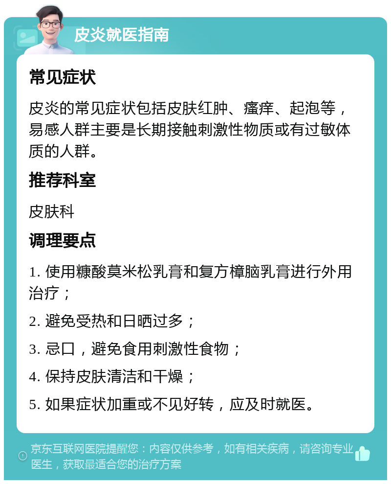 皮炎就医指南 常见症状 皮炎的常见症状包括皮肤红肿、瘙痒、起泡等，易感人群主要是长期接触刺激性物质或有过敏体质的人群。 推荐科室 皮肤科 调理要点 1. 使用糠酸莫米松乳膏和复方樟脑乳膏进行外用治疗； 2. 避免受热和日晒过多； 3. 忌口，避免食用刺激性食物； 4. 保持皮肤清洁和干燥； 5. 如果症状加重或不见好转，应及时就医。