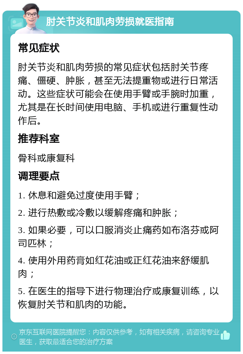 肘关节炎和肌肉劳损就医指南 常见症状 肘关节炎和肌肉劳损的常见症状包括肘关节疼痛、僵硬、肿胀，甚至无法提重物或进行日常活动。这些症状可能会在使用手臂或手腕时加重，尤其是在长时间使用电脑、手机或进行重复性动作后。 推荐科室 骨科或康复科 调理要点 1. 休息和避免过度使用手臂； 2. 进行热敷或冷敷以缓解疼痛和肿胀； 3. 如果必要，可以口服消炎止痛药如布洛芬或阿司匹林； 4. 使用外用药膏如红花油或正红花油来舒缓肌肉； 5. 在医生的指导下进行物理治疗或康复训练，以恢复肘关节和肌肉的功能。