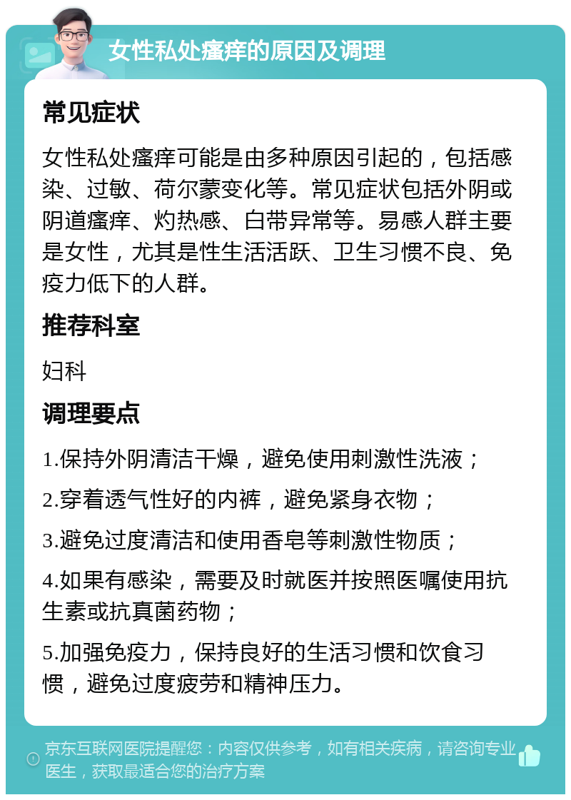 女性私处瘙痒的原因及调理 常见症状 女性私处瘙痒可能是由多种原因引起的，包括感染、过敏、荷尔蒙变化等。常见症状包括外阴或阴道瘙痒、灼热感、白带异常等。易感人群主要是女性，尤其是性生活活跃、卫生习惯不良、免疫力低下的人群。 推荐科室 妇科 调理要点 1.保持外阴清洁干燥，避免使用刺激性洗液； 2.穿着透气性好的内裤，避免紧身衣物； 3.避免过度清洁和使用香皂等刺激性物质； 4.如果有感染，需要及时就医并按照医嘱使用抗生素或抗真菌药物； 5.加强免疫力，保持良好的生活习惯和饮食习惯，避免过度疲劳和精神压力。